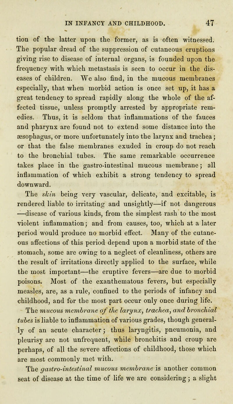 tion of the latter upon the former, as is often witnessed. The popular dread of the suppression of cutaneous eruptions giving rise to disease of internal organs, is founded upon the frequency with which metastasis is seen to occur in the dis- eases of children. We also find, in the mucous membranes especially, that when morbid action is once set up, it has a great tendency to spread rapidly along the whole of the af- fected tissue, unless promptly arrested by appropriate rem- edies. Thus, it is seldom that inflammations of the fauces and pharynx are found not to extend some distance into the sesophagus, or more unfortunately into the larynx and trachea; or that the false membranes exuded in croup do not reach to the bronchial tubes. The same remarkable occurrence takes place in the gastro-intestinal mucous memhrane; all inflammation of which exhibit a strong tendency to spread downward. The skin being very vascular, delicate, and excitable, is rendered liable to irritating and unsightly—if not dangerous —disease of various kinds, from the simplest rash to the most violent inflammation; and from causes, too, which at a later period would produce no morhid effect. Many of the cutane- ous affections of this period depend upon a morbid state of the stomach, some are owing to a neglect of cleanliness, others are the result of irritations directly applied to the surface, while the most important—the eruptive fevers—are due to morbid poisons. Most of the exanthematous fevers, but especially measles, are, as a rule, confined to the periods of infancy and childhood, and for the most part occur only once during life. The mucous membrane of the larynx, trachea, and bronchial tubes is liable to inflammation of various grades, though general- ly of an acute character) thus laryngitis, pneumonia, and pleurisy are not unfrequent, while bronchitis and croup are perhaps, of all the severe affections of childhood, those which are most commonly met with. The gastro-intestinal mucous membrane is another common seat of disease at the time of life we are considering; a slight