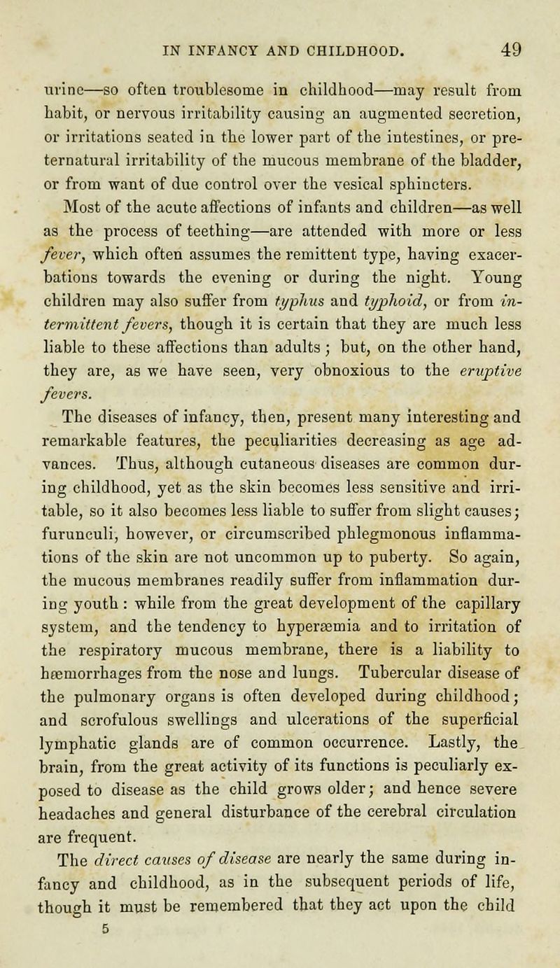 urine—so often troublesome in childhood—may result from habit, or nervous irritability causing an augmented secretion, or irritations seated in the lower part of the intestines, or pre- ternatural irritability of the mucous membrane of the bladder, or from want of due control over the vesical sphincters. Most of the acute affections of infants and children—as well as the process of teething—are attended with more or less fever, which often assumes the remittent type, having exacer- bations towards the evening or during the night. Young children may also suffer from typhus and typhoid, or from in- termittent fevers, though it is certain that they are much less liable to these affections than adults; but, on the other hand, they are, as we have seen, very obnoxious to the eruptive fevers. The diseases of infancy, then, present many interesting and remarkable features, the peculiarities decreasing as age ad- vances. Thus, although cutaneous diseases are common dur- ing childhood, yet as the skin becomes less sensitive and irri- table, so it also becomes less liable to suffer from slight causes; furunculi, however, or circumscribed phlegmonous inflamma- tions of the skin are not uncommon up to puberty. So again, the mucous membranes readily suffer from inflammation dur- ing youth : while from the great development of the capillary system, and the tendency to hypersemia and to irritation of the respiratory mucous membrane, there is a liability to haemorrhages from the nose and lungs. Tubercular disease of the pulmonary organs is often developed during childhood; and scrofulous swellings and ulcerations of the superficial lymphatic glands are of common occurrence. Lastly, the brain, from the great activity of its functions is peculiarly ex- posed to disease as the child grows older; and hence severe headaches and general disturbance of the cerebral circulation are frequent. The direct causes of disease are nearly the same during in- fancy and childhood, as in the subsequent periods of life, though it must be remembered that they act upon the child 5