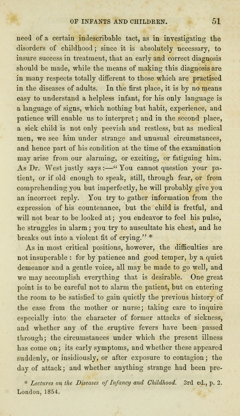 need of a certain indescribable tact, as in investigating the disorders of childhood; since it is absolutely necessary, to insure success in treatment, that an early and correct diagnosis should be made, while the means of making this diagnosis are in many respects totally different to those which are practised in the diseases of adults. In the first place, it is by no means easy to understand a helpless infant, for his only language is a language of signs, which nothing but habit, experience, and patience will enable us to interpret; and in the second place, a sick child is not only peevish and restless, but as medical men, we see him under strange and unusual circumstances, and hence part of his condition at the time of the examination may arise from our alarming, or exciting, or fatiguing him. As Dr. West justly says:—You cannot question your pa- tient, or if old enough to speak, still, through fear, or from comprehending you but imperfectly, he will probably give you an incorrect reply. You try to gather information from the expression of his countenance, but the child is fretful, and will not bear to be looked at; you endeavor to feel his pulse, he struggles in alarm; you try to auscultate his chest, and he breaks out into a violent fit of crying. * As in most critical positions, however, the difficulties are not insuperable : for by patience and good temper, by a quiet demeanor and a gentle voice, all may be made to go well, and we may accomplish everything that is desirable. One great point is to be careful not to alarm the patient, but on entering the room to be satisfied to gain quietly the previous history of the case from the mother or nurse; taking care to inquire especially into the character of former attacks of sickness, and whether any of the eruptive fevers have been passed through; the circumstances under which the present illness has come on; its early symptoms, and whether these appeared suddenly, or insidiously, or after exposure to contagion; the day of attack; and whether anything strange had been pre- * Lectures on the Diseases of Infancy and Childhood. 3rd ed., p. 2. London, 1854.