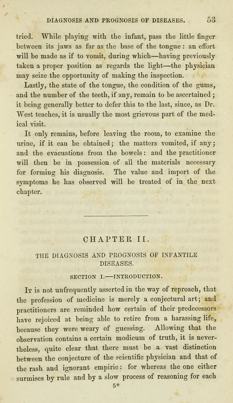 tried. While playing with the infant, pass the little finger between its jaws as far as the base of the tongue : an efibrt will be made as if to vomit, during which—having previously taken a proper position as regards the light—the physician may seize the opportunity of making the inspection. Lastly, the state of the tongue, the condition of the gums, and the number of the teeth, if any, remain to be ascertained; it being generally better to defer this to the last, since, as Dr. West teaches, it is usually the most grievous part of the med- ical visit. It only remains, before leaving the room, to examine the urine, if it can be obtained; the matters vomited, if any; and the evacuations from the bowels : and the practitioner will then be in possession of all the materials necessary for forming his diagnosis. The value and import of the symptoms he has observed will be treated of in the next chapter. CHAPTER II. THE DIAGNOSIS AND PROGNOSIS OF INFANTILE DISEASES. SECTION I.—INTRODUCTION. It is not unfrequently asserted in the way of reproach, that the profession of medicine is merely a conjectural art; and practitioners are reminded how certain of their predecessors have rejoiced at being able to retire from a harassing life, because they were weary of guessing. Allowing that the observation contains a certain modicum of truth, it is never- theless, quite clear that there must be a vast distinction between the conjecture of the scientific physician and that of the rash and ignorant empiric: for whereas the one either surmises by rule and by a slow process of reasoning for each 5*