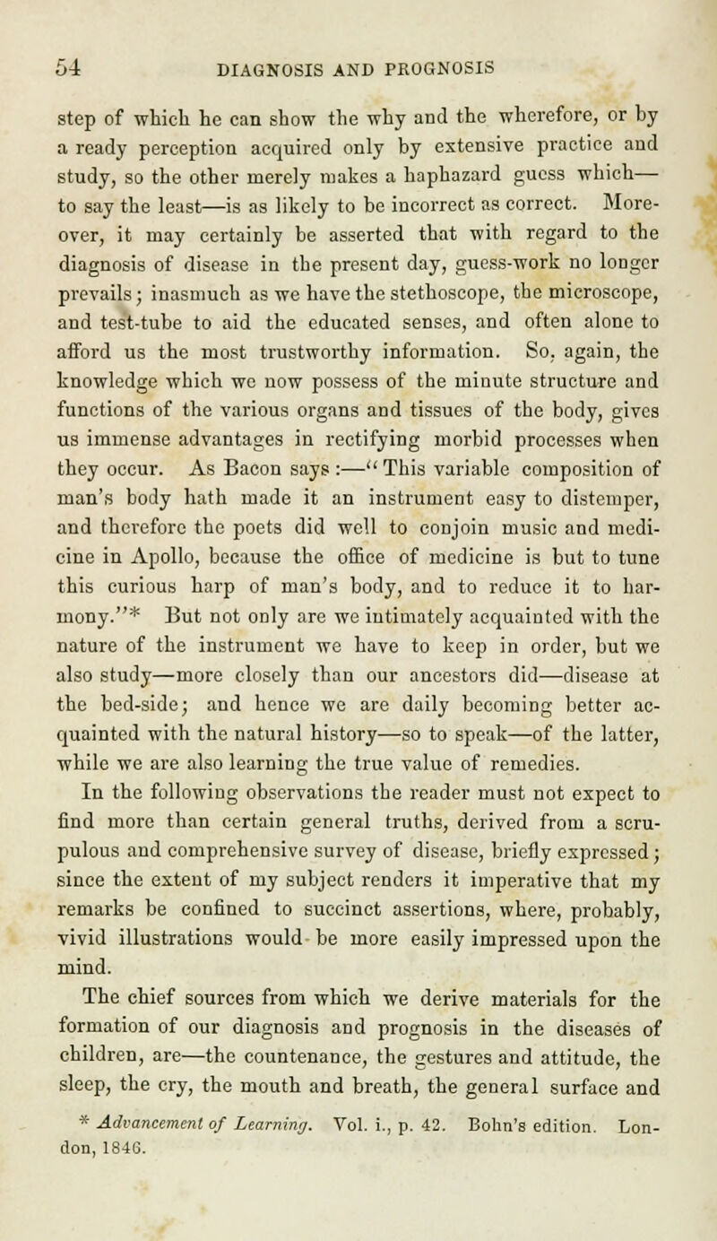 step of which he can show the why and the wherefore, or hy a ready perception acquired only by extensive practice and study, so the other merely makes a haphazard guess which— to say the least—is as likely to be incorrect as correct. More- over, it may certainly be asserted that with regard to the diagnosis of disease in the present day, guess-work no loogcr prevails; inasmuch as we have the stethoscope, the microscope, and test-tube to aid the educated senses, and often alone to afford us the most trustworthy information. So, again, the knowledge which wo uow possess of the minute structure and functions of the various organs and tissues of the body, gives us immense advantages in rectifying morbid processes when they occur. As Bacon says :— This variable composition of man's body hath made it an instrument easy to distemper, and therefore the poets did well to conjoin music and medi- cine in Apollo, because the office of medicine is but to tune this curious harp of man's body, and to reduce it to har- mony.* But not only are we intimately acquainted with the nature of the instrument we have to keep in order, but we also study—more closely than our ancestors did—disease at the bed-side; and hence we are daily becoming better ac- quainted with the natural history—so to speak—of the latter, while we are also learning the true value of remedies. In the following observations the reader must not expect to find more than certain general truths, derived from a scru- pulous and comprehensive survey of disease, briefly expressed ; since the extent of my subject renders it imperative that my remarks be confined to succinct assertions, where, probably, vivid illustrations would be more easily impressed upon the mind. The chief sources from which we derive materials for the formation of our diagnosis and prognosis in the diseases of children, are—the countenance, the gestures and attitude, the sleep, the cry, the mouth and breath, the general surface and * Advancement of Learning. Vol. i., p. 42. Bohn's edition. Lon- don, 1846.