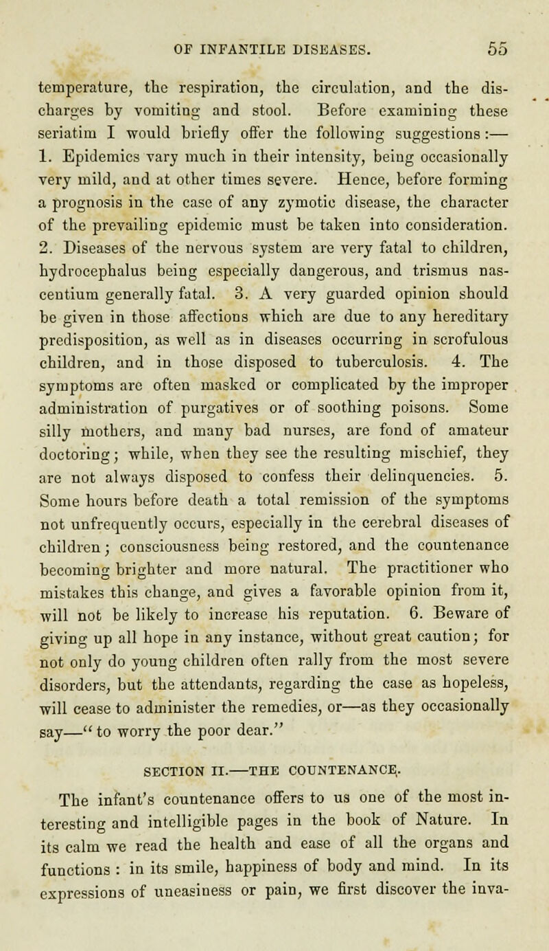 temperature, the respiration, the circulation, and the dis- charges by vomiting and stool. Before examining these seriatim I would briefly offer the following suggestions :— 1. Epidemics vary much in their intensity, being occasionally very mild, and at other times severe. Hence, before forming a prognosis in the case of any zymotic disease, the character of the prevailing epidemic must be taken into consideration. 2. Diseases of the nervous system are very fatal to children, hydrocephalus being especially dangerous, and trismus nas- centium generally fatal. 3. A very guarded opinion should be given in those affections which are due to any hereditary predisposition, as well as in diseases occurring in scrofulous children, and in those disposed to tuberculosis. 4. The symptoms are often masked or complicated by the improper administration of purgatives or of soothing poisons. Some silly mothers, and many bad nurses, are fond of amateur doctoring; while, when they see the resulting mischief, they are not always disposed to confess their delinquencies. 5. Some hours before death a total remission of the symptoms not unfrequently occurs, especially in the cerebral diseases of children; consciousness being restored, and the countenance becoming brighter and more natural. The practitioner who mistakes this change, and gives a favorable opinion from it, will not be likely to increase his reputation. 6. Beware of giving up all hope in any instance, without great caution; for not only do young children often rally from the most severe disorders, but the attendants, regarding the case as hopeless, will cease to administer the remedies, or—as they occasionally say— to worry the poor dear. SECTION II.—THE COUNTENANCE. The infant's countenance offers to us one of the most in- teresting and intelligible pages in the book of Nature. In its calm we read the health and ease of all the organs and functions : in its smile, happiness of body and mind. In its expressions of uneasiness or pain, we first discover the inva-