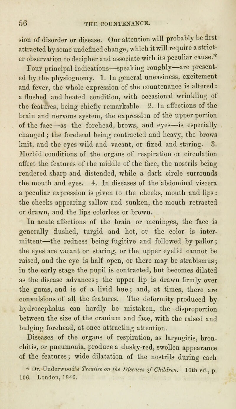sion of disorder or disease. Our attention will probably be first attracted by some undefined ebange, which it will require a strict- er observation to decipher and associate with its peculiar cause. Four principal indications—speaking roughly—arc present- ed by the physiognomy. 1. In .general uneasiness, excitement and fever, the whole expression of the countenance is altered: a flushed and heated condition, with occasional wrinkling of the features, being chiefly remarkable 2. In affections of the brain and nervous system, the expression of the upper portion of the face—as the forehead, brows, and eyes—is especially changed ; the forehead being contracted and heavy, the brows knit, and the eyes wild and vacant, or fixed and staring. 3. Morbid conditions of the organs of respiration or circulation affect the features of the middle of the face, the nostrils being rendered sharp and distended, while a dark circle surrounds the mouth and eyes. 4. In diseases of the abdominal viscera a peculiar expression is given to the cheeks, mouth and lips : the cheeks appearing sallow and sunken, the mouth retracted or drawn, and the lips colorless or brown. In acute affections of the brain or meninges, the face is generally flushed, turgid and hot, or the color is inter- mittent—the redness being fugitive and followed by pallor; the eyes are vacant or staring, or the upper eyelid cannot be raised, and the eye is half open, or there may be strabismus; in the early stage the pupil is contracted, but becomes dilated as the disease advances; the upper lip is drawn firmly over the gums, and is of a livid hue ; and, at times, there are convulsions of all the features. The deformity produced by hydrocephalus can hardly be mistaken, the disproportion between the size of the cranium and face, with the raised and bulging forehead, at once attracting attention. Diseases of the organs of respiration, as laryngitis, bron- chitis, or pneumonia, produce a dusky-red, swollen appearance of the features; wide dilatation of the nostrils during each * Dr. Underwood's Treatise on the Diseases of Children. 10th ed., p. 106. London, 1846.