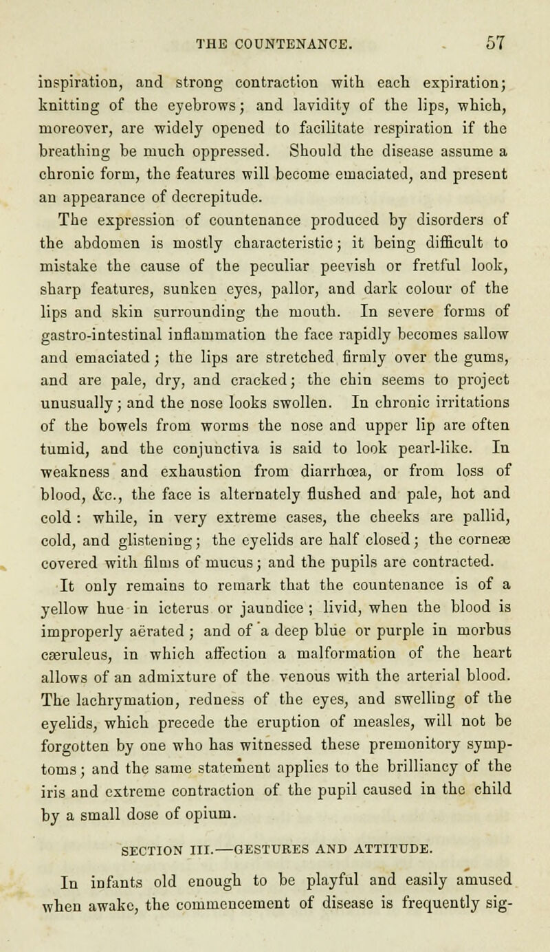 inspiration, and strong contraction with each expiration; knitting of the eyebrows; and lavidity of the lips, which, moreover, are widely opened to facilitate respiration if the breathing be much oppressed. Should the disease assume a chronic form, the features will become emaciated, and present an appearance of decrepitude. The expression of countenance produced by disorders of the abdomen is mostly characteristic; it being difficult to mistake the cause of the peculiar peevish or fretful look, sharp features, sunken eyes, pallor, and dark colour of the lips and skin surrounding the mouth. In severe forms of gastro-intestinal inflammation the face rapidly becomes sallow and emaciated ; the lips are stretched firmly over the gums, and are pale, dry, and cracked; the chin seems to project unusually; and the nose looks swollen. In chronic irritations of the bowels from worms the nose and upper lip are often tumid, and the conjunctiva is said to look pearl-like. In weakness and exhaustion from diarrhcea, or from loss of blood, &c, the face is alternately flushed and pale, hot and cold : while, in very extreme cases, the cheeks are pallid, cold, and glistening; the eyelids are half closed; the corneas covered with films of mucus; and the pupils are contracted. It only remains to remark that the countenance is of a yellow hue in icterus or jaundice ; livid, when the blood is improperly aerated ; and of a deep blue or purple in morbus caeruleus, in which affection a malformation of the heart allows of an admixture of the venous with the arterial blood. The lachrymation, redness of the eyes, and swelling of the eyelids, which precede the eruption of measles, will not be forgotten by one who has witnessed these premonitory symp- toms ; and the same statement applies to the brilliancy of the iris and extreme contraction of the pupil caused in the child by a small dose of opium. SECTION III.—GESTURES AND ATTITUDE. In infants old enough to be playful and easily amused when awake, the commencement of disease is frequently sig-
