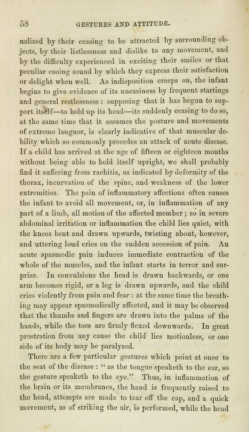 nalized by their ceasing to be attracted by surrounding ob- jects, by their listlessness and dislike to any movement, and by the difficulty experienced in exciting their smiles or that peculiar cooing sound by which they express their satisfaction or delight when well. As indisposition creeps on, the infant begins to give evidence of its uneasiness by frequent startings and general restlessness : supposing that it has begun to sup- port its&lf—to hold up its head—its suddenly ceasing to do so, at the same time that it assumes the posture and movements of extreme languor, is clearly indicative of that muscular de- bility which so commonly precedes an attack of acute disease. If a child has arrived at the age of fifteen or eighteen months without being able to hold itself upright, we shall probably find it suffering from rachitis, as indicated by deformity of the thorax, incurvation of the spine, and weakness of the lower extremities. The pain of inflammatory affections often causes the infant to avoid all movement, or, in inflammation of any part of a limb, all motion of the affected member ; so in severe abdominal irritation or inflammation the child lies quiet, with the knees bent and drawn upwards, twisting about, however, and uttering loud cries on the sudden accession of pain. An acute spasmodic pain induces immediate contraction of the whole of the muscles, and the infant starts in terror and sur- prise. In convulsions the head is drawn backwards, or one arm becomes rigid, or a leg is drawn upwards, and the child cries violently from pain and fear : at the same time the breath- ing may appear spasmodically affected, and it may be observed that the thumbs and fiDgers are drawn into the palms of the hands, while the toes are firmly flexed downwards. In great prostration from any cause the child lies motionless, or one side of its body may be paralyzed. There are a few particular gestures which point at once to the seat of the disease :  as the tongue speaketh to the ear, so the gesture speaketh to the eye. Thus, in inflammation of the brain or its membranes, the hand is frequently raised to the head, attempts are made to tear off the cap, and a quick movement, as of striking the air, is performed, while the head