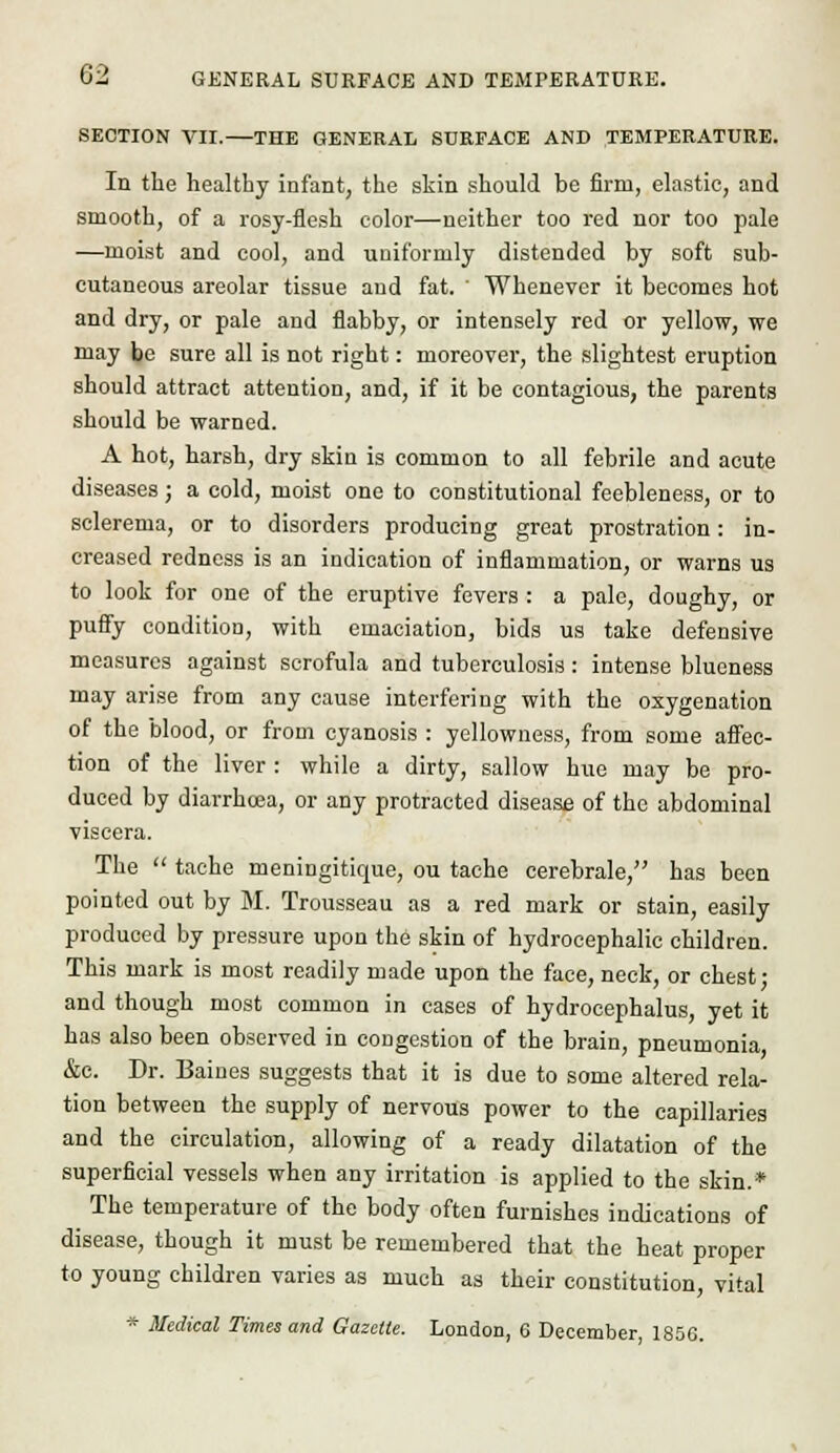 SECTION VII. THE GENERAL SURFACE AND TEMPERATURE. In the healthy infant, the skin should be firm, elastic, and smooth, of a rosy-flesh color—neither too red nor too pale —moist and cool, and uniformly distended by soft sub- cutaneous areolar tissue and fat. ' Whenever it becomes hot and dry, or pale and flabby, or intensely red or yellow, we may be sure all is not right: moreover, the slightest eruption should attract attention, and, if it be contagious, the parents should be warned. A hot, harsh, dry skin is common to all febrile and acute diseases; a cold, moist one to constitutional feebleness, or to sclerema, or to disorders producing great prostration: in- creased redness is an indication of inflammation, or warns us to look for one of the eruptive fevers : a pale, doughy, or puffy condition, with emaciation, bids us take defensive measures against scrofula and tuberculosis : intense blueness may arise from any cause interfering with the oxygenation of the blood, or from cyanosis : yellowness, from some affec- tion of the liver : while a dirty, sallow hue may be pro- duced by diarrhoea, or any protracted disease of the abdominal viscera. The  tache meningitique, ou tache cerebrale, has been pointed out by M. Trousseau as a red mark or stain, easily produced by pressure upon the skin of hydrocephalic children. This mark is most readily made upon the face, neck, or chest • and though most common in cases of hydrocephalus, yet it has also been observed in congestion of the brain, pneumonia &c. Dr. Baines suggests that it is due to some altered rela- tion between the supply of nervous power to the capillaries and the circulation, allowing of a ready dilatation of the superficial vessels when any irritation is applied to the skin.* The temperature of the body often furnishes indications of disease, though it must be remembered that the heat proper to young children varies as much as their constitution, vital * Medical Times and Gazette. Loudon, 6 December 185G.