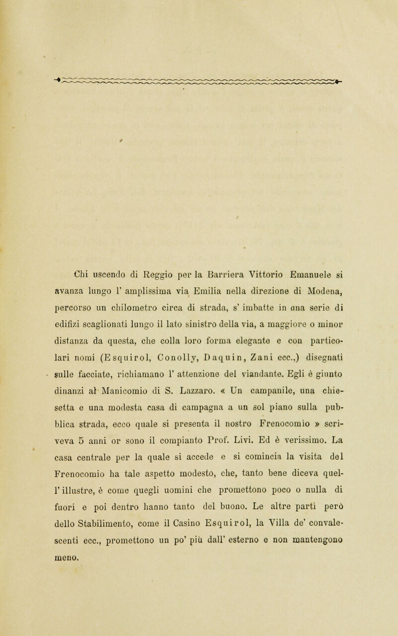 Chi uscendo di Reggio per la Barriera Vittorio Emanuele si avanza lungo 1' amplissima via Emilia nella direzione di Modena, percorso un chilometro circa di strada, s' imbatte in una serie di edifizi scaglionati lungo il lato sinistro della via, a maggiore o minor distanza da questa, che colla loro forma elegante e con partico- lari nomi (Esquirol, Conolly, Daquin, Zani ecc.,) disegnati sulle facciate, richiamano 1' attenzione del viandante. Egli è giunto dinanzi al Manicomio di S. Lazzaro. « Un campanile, una chie- setta e una modesta casa di campagna a un sol piano sulla pub- blica strada, ecco quale si presenta il nostro Frenocomio » scri- veva 5 anni or sono il compianto Prof. Livi. Ed è verissimo. La casa centrale per la quale si accede e si comincia la visita del Frenocomio ha tale aspetto modesto, che, tanto bene diceva quel- l'illustre, è come quegli uomini che promettono poco o nulla di fuori e poi dentro hanno tanto del buono. Le altre parti però dello Stabilimento, come il Casino Esquirol, la Villa de' convale- scenti ecc., promettono un po' più dall' esterno e non mantengono meno.