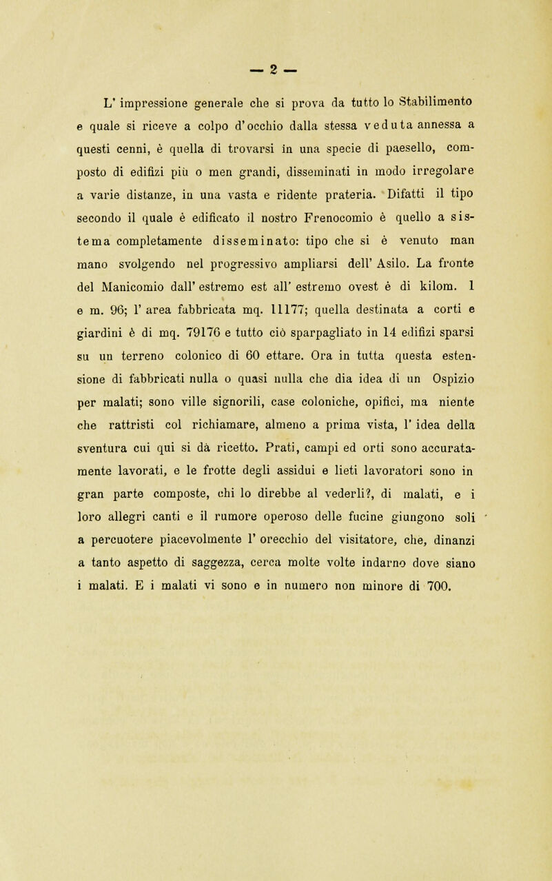 — 2 — L' impressione generale che si prova da tutto lo Stabilimento e quale si riceve a colpo d'occhio dalla stessa veduta annessa a questi cenni, è quella di trovarsi in una specie di paesello, com- posto di edifizi più o men grandi, disseminati in modo irregolare a varie distanze, in una vasta e ridente prateria. Difatti il tipo secondo il quale è edificato il nostro Frenocomio è quello a sis- tema completamente disseminato: tipo che si è venuto man mano svolgendo nel progressivo ampliarsi dell' Asilo. La fronte del Manicomio dall' estremo est all' estremo ovest è di kilom. 1 e m. 96; 1' area fabbricata mq. 11177; quella destinata a corti e giardini è di mq. 79170 e tutto ciò sparpagliato in 14 edifizi sparsi su un terreno colonico di 60 ettare. Ora in tutta questa esten- sione di fabbricati nulla o quasi nulla che dia idea di un Ospizio per malati; sono ville signorili, case coloniche, opifici, ma niente che rattristi col richiamare, almeno a prima vista, 1' idea della sventura cui qui si dà ricetto. Prati, campi ed orti sono accurata- mente lavorati, e le frotte degli assidui e lieti lavoratori sono in gran parte composte, chi lo direbbe al vederli?, di malati, e i loro allegri canti e il rumore operoso delle fucine giungono soli a percuotere piacevolmente 1' orecchio del visitatore, che, dinanzi a tanto aspetto di saggezza, cerca molte volte indarno dove siano