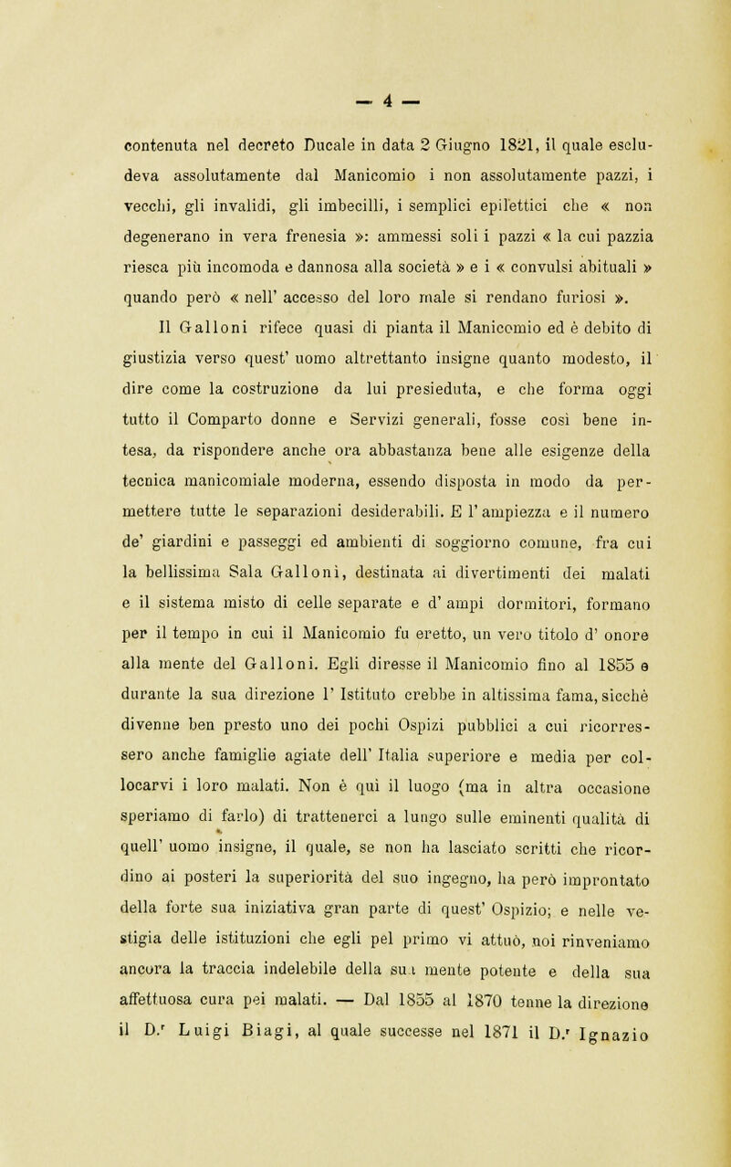 contenuta nel decreto Ducale in data 2 Giugno 1821, il quale esclu- deva assolutamente dal Manicomio i non assolutamente pazzi, i vecchi, gli invalidi, gli imbecilli, i semplici epilettici che « non degenerano in vera frenesia »: ammessi soli i pazzi « la cui pazzia riesca più incomoda e dannosa alla società » e i « convulsi abituali » quando però « nell' accesso del loro male si rendano furiosi ». Il Galloni rifece quasi di pianta il Manicomio ed è debito di giustizia verso quest' uomo altrettanto insigne quanto modesto, il dire come la costruzione da lui presieduta, e che forma oggi tutto il Comparto donne e Servizi generali, fosse così bene in- tesa, da rispondere anche ora abbastanza bene alle esigenze della tecnica manicomiale moderna, essendo disposta in modo da per- mettere tutte le separazioni desiderabili. E l'ampiezza e il numero de' giardini e passeggi ed ambienti di soggiorno comune, fra cui la bellissima Sala Galloni, destinata ai divertimenti dei malati e il sistema misto di celle separate e d' ampi dormitori, formano per il tempo in cui il Manicomio fu eretto, un vero titolo d' onore alla mente del Galloni. Egli diresse il Manicomio fino al 1855 a durante la sua direzione 1' Istituto crebbe in altissima fama, sicché divenne ben presto uno dei pochi Ospizi pubblici a cui ricorres- sero anche famiglie agiate dell' Italia superiore e media per col- locarvi i loro malati. Non è qui il luogo (ma in altra occasione speriamo di farlo) di trattenerci a lungo sulle eminenti qualità di quell' uomo insigne, il quale, se non ha lasciato scritti che ricor- dino ai posteri la superiorità del suo ingegno, ha però improntato della forte sua iniziativa gran parte di quest' Ospizio; e nelle ve- stigia delle istituzioni che egli pel primo vi attuò, noi rinveniamo ancora la traccia indelebile della sua mente potente e della sua affettuosa cura pei malati. — Dal 1855 al 1870 tenne la direzione il D.r Luigi Biagi, al quale successe nel 1871 il D.r Ignazio