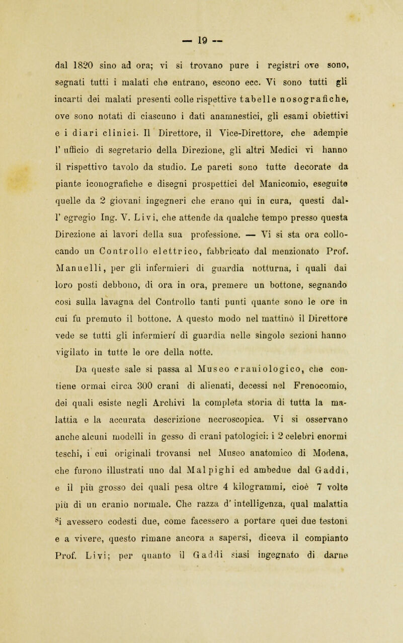 dal 1820 sino ad ora; vi si trovano pure i registri ove sono, segnati tutti i malati che entrano, escono ecc. Vi sono tutti gli incarti dei malati presenti colle rispettive tabelle nosografiche, ove sono notati di ciascuno i dati anamnestici, gli esami obiettivi e i diari clinici. Il Direttore, il Vice-Direttore, che adempie 1' ufficio di segretario della Direzione, gli altri Medici vi hanno il rispettivo tavolo da studio. Le pareti sono tutte decorate da piante iconografiche e disegni prospettici del Manicomio, eseguite quelle da 2 giovani ingegneri che erano qui in cura, questi dal- l' egregio Ing. V. Livi, che attende da qualche tempo presso questa Direzione ai lavori della sua professione. — Vi si sta ora collo- cando un Controllo elettrico, fabbricato dal menzionato Prof. Mannelli, per gli infermieri di guardia notturna, i quali dai loro posti debbono, di ora in ora, premere un bottone, segnando cosi sulla lavagna del Controllo tanti punti quante sono le ore in cui fu premuto il bottone. A questo modo nel mattinò il Direttore vede se tutti gli infermieri di guardia nelle singole sezioni hanno vigilato in tutte le ore della notte. Da questo sale si passa al Museo craniologico, che con- tiene ormai circa 300 crani di alienati, decessi nel Frenocomio, dei quali esiste negli Archivi la completa storia di tutta la ma- lattia e la accurata descrizione necroscopica. Vi si osservano anche alcuni modelli in gesso di crani patologici: i 2 celebri enormi teschi, i cui originali trovansi nel Museo anatomico di Modena, che furono illustrati uno dal Malpighi ed ambedue dal Caddi, e il più grosso dei quali pesa oltre 4 kilogramrai, cioè 7 volte più di un cranio normale. Che razza d'intelligenza, qual malattia si avessero codesti due, come facessero a portare quei due testoni e a vivere, questo rimane ancora a sapersi, diceva il compianto Prof. Livi; per quanto il Gai di siasi ingegnato di darne