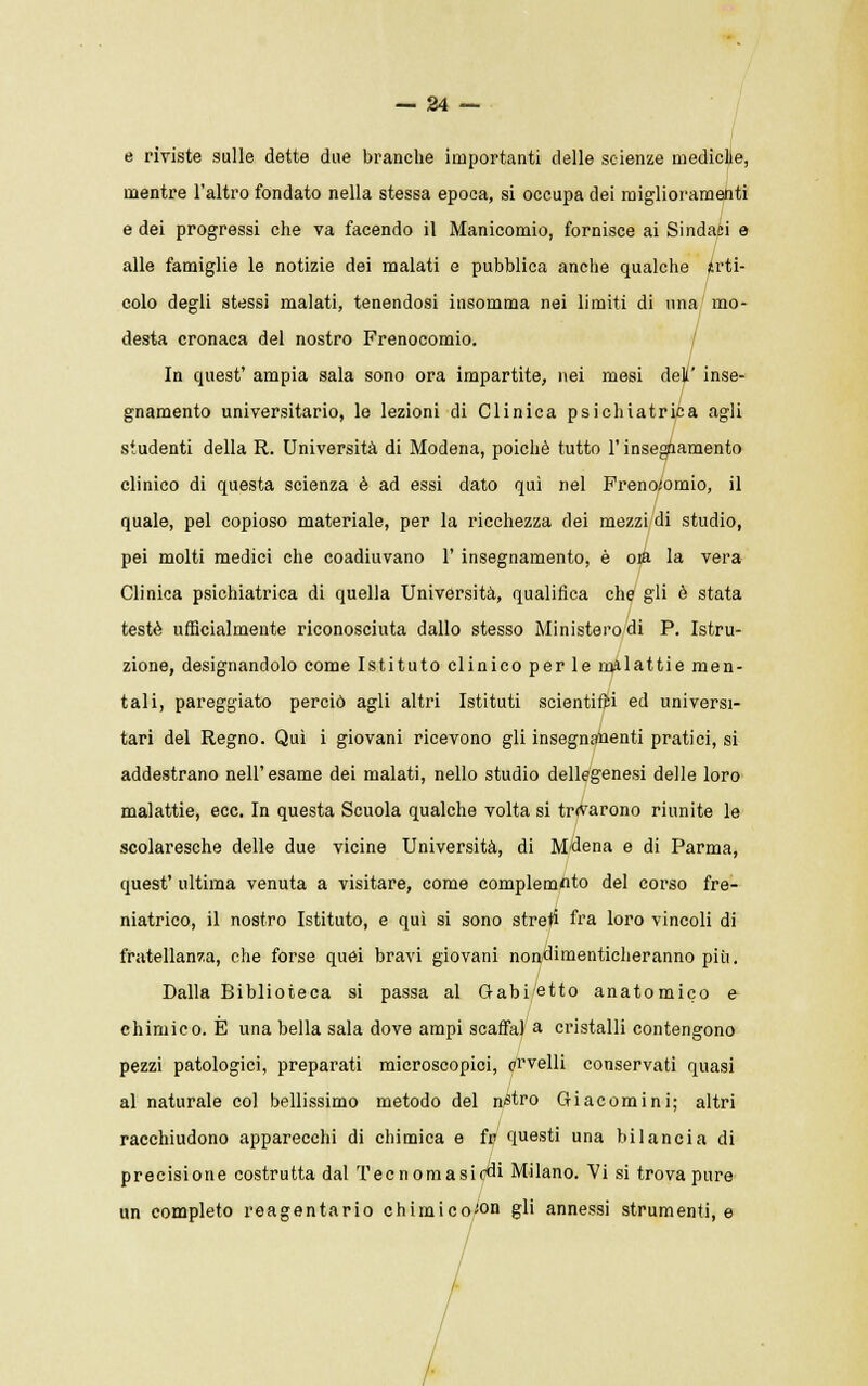 e riviste sulle dette due branche importanti delle scienze mediche, mentre l'altro fondato nella stessa epoca, si occupa dei miglioramenti e dei progressi che va facendo il Manicomio, fornisce ai Sindaci e alle famiglie le notizie dei malati e pubblica anche qualche Arti- colo degli stessi malati, tenendosi insomma nei limiti di una mo- desta cronaca del nostro Frenocomio. In quest' ampia sala sono ora impartite, nei mesi deli' inse- gnamento universitario, le lezioni di Clinica psichiatrica agli studenti della R. Università di Modena, poiché tutto l'insegnamento clinico di questa scienza è ad essi dato qui nel Frenocomio, il quale, pel copioso materiale, per la ricchezza dei mezzi di studio, pei molti medici che coadiuvano 1' insegnamento, è oia la vera Clinica psichiatrica di quella Università, qualifica che gli è stata testé ufficialmente riconosciuta dallo stesso Ministero di P. Istru- zione, designandolo come Istituto clinico perle malattie men- tali, pareggiato perciò agli altri Istituti scientifici ed universi- tari del Regno. Qui i giovani ricevono gli insegnamenti pratici, si addestrano nell'esame dei malati, nello studio dellegenesi delle loro malattie, ecc. In questa Scuola qualche volta si tr<varono riunite le scolaresche delle due vicine Università, di M'dena e di Parma, quest' ultima venuta a visitare, come complemflto del corso fre- niatrico, il nostro Istituto, e qui si sono streti fra loro vincoli di fratellanza, che forse quei bravi giovani nondimenticheranno più. Dalla Biblioteca si passa al Gabietto anatomico e chimico. È una bella sala dove ampi scaffa) a cristalli contengono pezzi patologici, preparati microscopici, prvelli conservati quasi al naturale col bellissimo metodo del n«tro Giacomi ni; altri racchiudono apparecchi di chimica e fr questi una bilancia di precisione costrutta dal Tecnomasir^i Milano. Vi si trova pure un completo reagentario chimico-on gli annessi strumenti, e