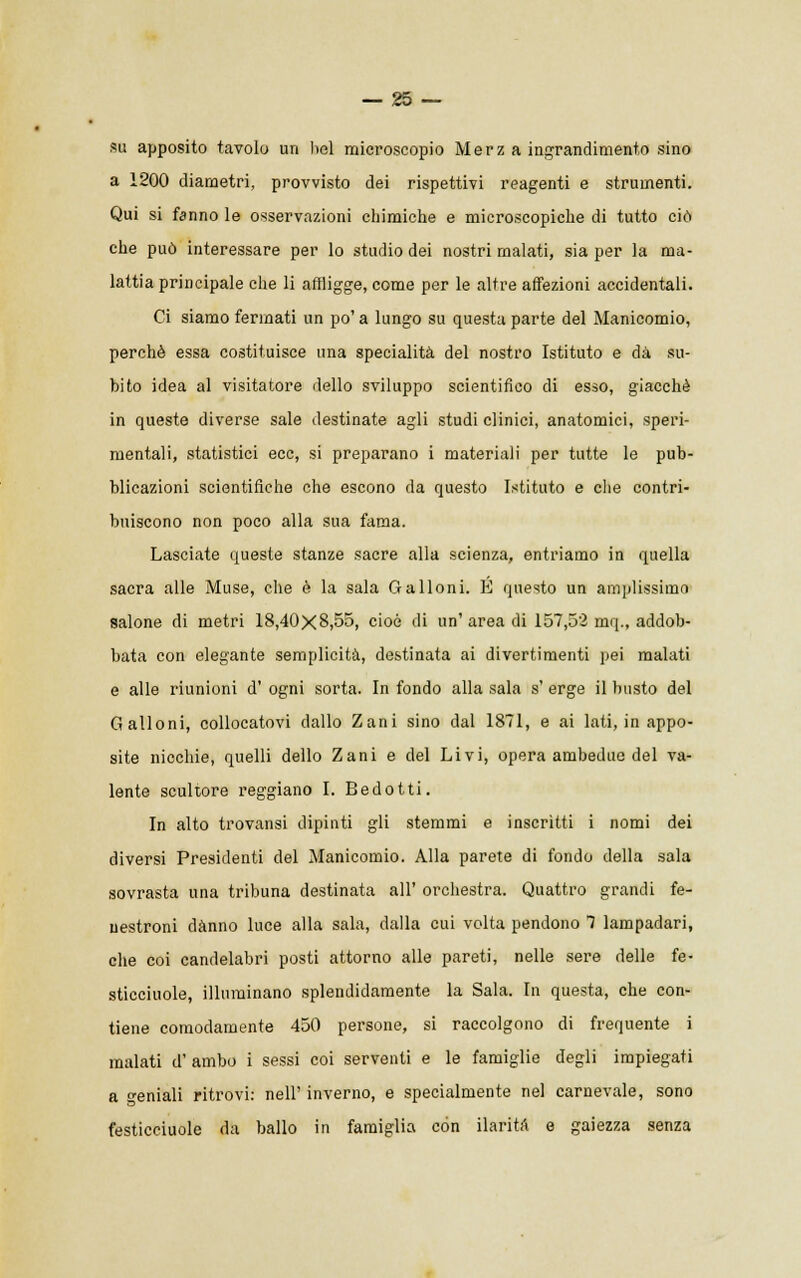 su apposito tavolo un liei microscopio Merz a ingrandimento sino a 1200 diametri, provvisto dei rispettivi reagenti e strumenti. Qui si fanno le osservazioni chimiche e microscopiche di tutto ciò che può interessare per lo studio dei nostri malati, sia per la ma- lattia principale che li affligge, come per le altre affezioni accidentali. Ci siamo fermati un po' a lungo su questa parte del Manicomio, perchè essa costituisce una specialità del nostro Istituto e dà su- bito idea al visitatore dello sviluppo scientifico di esso, giacché in queste diverse sale destinate agli studi clinici, anatomici, speri- mentali, statistici ecc, si preparano i materiali per tutte le pub- blicazioni scientifiche che escono da questo Istituto e che contri- buiscono non poco alla sua fama. Lasciate queste stanze sacre alla scienza, entriamo in quella sacra alle Muse, che è la sala Galloni. E questo un amplissimo salone di metri 18,40X8,55, cioè di un' area di 157,52 mq., addob- bata con elegante semplicità, destinata ai divertimenti pei malati e alle riunioni d' ogni sorta. In fondo alla sala s' erge il busto del Galloni, collocatovi dallo Zani sino dal 1871, e ai lati, in appo- site nicchie, quelli dello Zani e del Livi, opera ambedue del va- lente scultore reggiano I. Bedotti. In alto trovansi dipinti gli stemmi e inscritti i nomi dei diversi Presidenti del Manicomio. Alla parete di fondo della sala sovrasta una tribuna destinata all' orchestra. Quattro grandi fe- uestroni danno luce alla sala, dalla cui volta pendono 7 lampadari, che coi candelabri posti attorno alle pareti, nelle sere delle fé- sticciuole, illuminano splendidamente la Sala. In questa, che con- tiene comodamente 450 persone, si raccolgono di frequente i malati d' ambo i sessi coi serventi e le famiglie degli impiegati a geniali ritrovi: nell' inverno, e specialmente nel carnevale, sono festicciuole da ballo in famiglia con ilarità e gaiezza senza