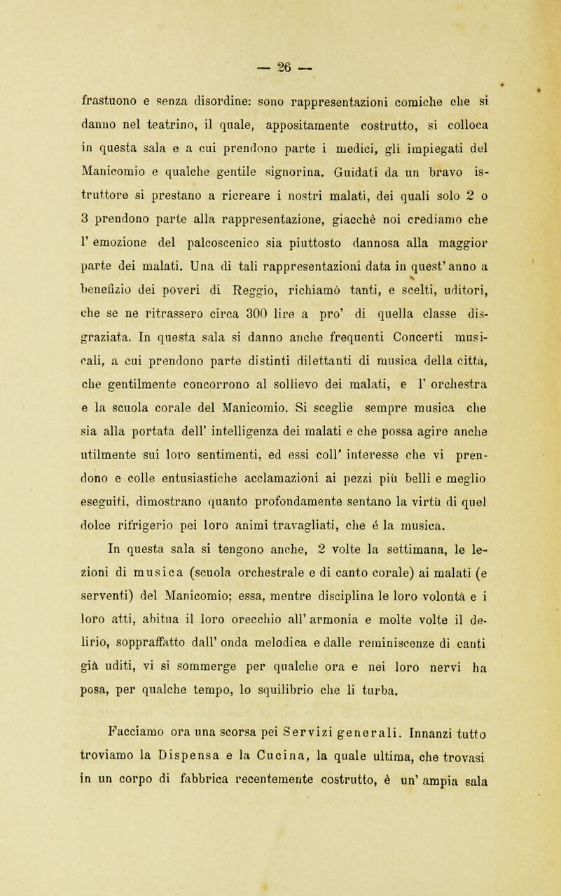 frastuono e senza disordine: sono rappresentazioni comiche che si danno nel teatrino, il quale, appositamente costrutto, si colloca in questa sala e a cui prendono parte i medici, gli impiegati del Manicomio e qualche gentile signorina. Guidati da un bravo is- truttore si prestano a ricreare i nostri malati, dei quali solo 2 o 3 prendono parte alla rappresentazione, giacché noi crediamo che 1' emozione del palcoscenico sia piuttosto dannosa alla maggior parte dei malati. Una di tali rappresentazioni data in quest'anno a benefizio dei poveri di Reggio, richiamò tanti, e scelti, uditori, che se ne ritrassero circa 300 lire a prò' di quella classe dis- graziata. In questa sala si danno anche frequenti Concerti musi- cali, a cui prendono parte distinti dilettanti di musica della città, che gentilmente concorrono al sollievo dei malati, e 1' orchestra e la scuola corale del Manicomio. Si sceglie sempre musica che sia alla portata dell' intelligenza dei malati e che possa agire anche utilmente sui loro sentimenti, ed essi coli' interesse che vi pren- dono e colle entusiastiche acclamazioni ai pezzi più belli e meglio eseguiti, dimostrano quanto profondamente sentano la virtù di quel dolce rifrigerio pei loro animi travagliati, che é la musica. In questa sala si tengono anche, 2 volte la settimana, le le- zioni di musica (scuola orchestrale e di canto corale) ai malati (e serventi) del Manicomio; essa, mentre disciplina le loro volontà e i loro atti, abitua il loro orecchio all' armonia e molte volte il de- lirio, soppraffatto dall' onda melodica e dalle reminiscenze di canti già uditi, vi si sommerge per qualche ora e nei loro nervi ha posa, per qualche tempo, lo squilibrio che li turba. Facciamo ora una scorsa pei Servizi generali. Innanzi tutto troviamo la Dispensa e la Cucina, la quale ultima, che trovasi in un corpo di fabbrica recentemente costrutto, è un' ampia sala