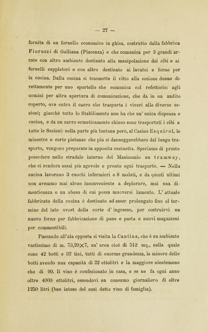 fornita di un fornello economico in ghisa, costrutto dalla fabbrica Fi or uzzi di Galliana (Piacenza) e che comunica per 3 grandi ar- cate con altro ambiente destinato alla manipolazione dei cibi e ai fornelli suppletori e con altro destinato ai lavatoi e forno per la cucina. Dalla cucina si trasmette il vitto alla sezione donne di- rettamente per uno sportello che comunica col refettorio: agli uomini per altra apertura di comunicazione, che dà in un andito coperto, ove entra il carro che trasporta i viveri alle diverse se- zioni; giacché tutto lo Stabilimento non ha che un' unica dispensa e cucina, e da un carro ermeticamente chiuso sono trasportati i cibi a tutte le Sezioni: nella parte più lontana però, al Casino Esquirol, le minestre e certe pietanze che più si danneggerebbero dal lungo tra- sporto, vengono preparate in apposita cucinetta. Speriamo di presto possedere nello stradale interno del Manicomio un tramway, che ci renderà assai più agevole e pronto ogni trasporto. — Nella cucina lavorano 3 cuochi infermieri e 8 malati, e da questi ultimi non avemmo mai alcun inconveniente a deplorare, mai una di- menticanza o un abuso di cui possa muoversi lamento. L' attuale fabbricato della cucina e destinato ad esser prolungato fino al ter- mine del lato ovest della corte d' ingresso, per costruirvi un nuovo forno per fabbricazione di pane e pasta e nuovi magazzeni per commestibili. Passando all'ala opposta si visita la Cantina, che ó un ambiente vastissimo di m. 73,20X~> un' area cioè di 512 mq., nella quale sono 42 botti e 32 tini, tutti di enorme grandezza, la minore delle botti avendo una capacità di 22 ettolitri e la maggiore nientemeno che di 90. Il vino è confezionato in casa, e se ne fa ogni anno oltre 4000 ettolitri, essendovi un consumo giornaliero di oltre 1250 litri (ben inteso del così detto vino di famiglia).