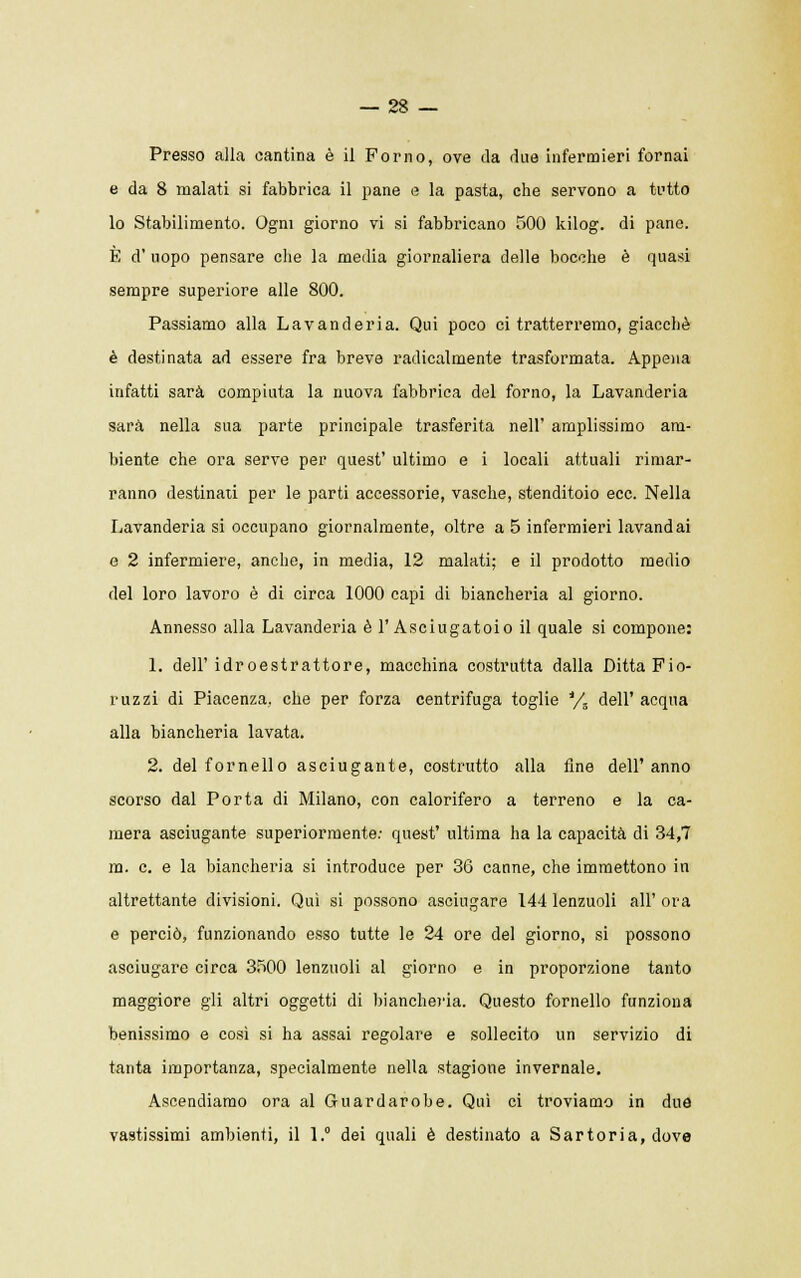 Presso alla cantina è il Forno, ove da due infermieri fornai e da 8 malati si fabbrica il pane e la pasta, che servono a tutto lo Stabilimento. Ogni giorno vi si fabbricano 500 kilog. di pane. È d' uopo pensare che la media giornaliera delle bocche è quasi sempre superiore alle 800. Passiamo alla Lavanderia. Qui poco ci tratterremo, giacché è destinata ad essere fra breve radicalmente trasformata. Appena infatti sarà compiuta la nuova fabbrica del forno, la Lavanderia sarà nella sua parte principale trasferita nell' amplissimo am- biente che ora serve per quest' ultimo e i locali attuali rimar- ranno destinali per le parti accessorie, vasche, stenditoio ecc. Nella Lavanderia si occupano giornalmente, oltre a 5 infermieri lavandai e 2 infermiere, anche, in media, 12 malati; e il prodotto medio del loro lavoro è di circa 1000 capi di biancheria al giorno. Annesso alla Lavanderia è l'Asciugatoio il quale si compone: 1. dell'idroestrattore, macchina costrutta dalla Ditta Fio- ruzzi di Piacenza, che per forza centrifuga toglie */s dell' acqua alla biancheria lavata. 2. del fornello asciugante, costrutto alla fine dell'anno scorso dal Porta di Milano, con calorifero a terreno e la ca- mera asciugante superiormente: quest' ultima ha la capacità di 34,7 m. e. e la biancheria si introduce per 36 canne, che immettono in altrettante divisioni. Qui si possono asciugare 144 lenzuoli all' ora e perciò, funzionando esso tutte le 24 ore del giorno, si possono asciugare circa 3500 lenzuoli al giorno e in proporzione tanto maggiore gli altri oggetti di biancheria. Questo fornello funziona benissimo e così si ha assai regolare e sollecito un servizio di tanta importanza, specialmente nella stagione invernale. Ascendiamo ora al Guardarobe. Qui ci troviamo in due vastissimi ambienti, il 1.° dei quali è destinato a Sartoria, dove