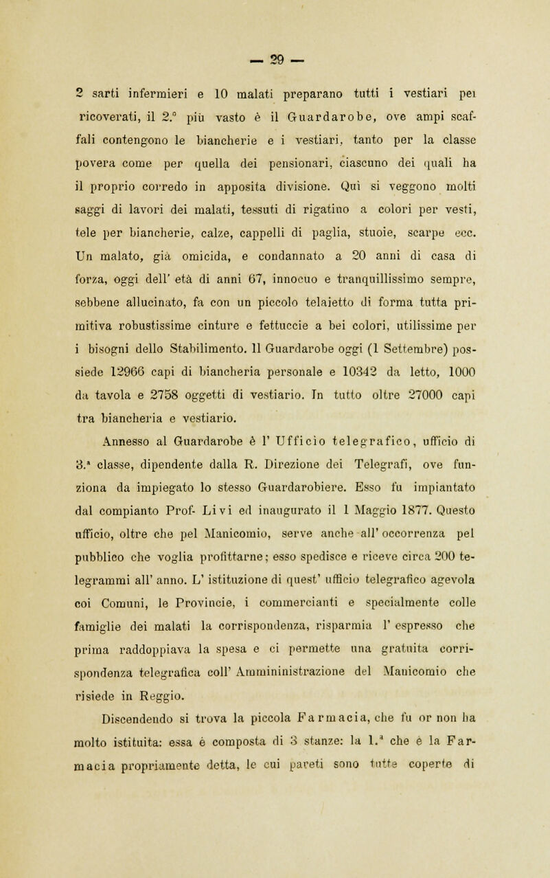 2 sarti infermieri e 10 malati preparano tutti i vestiari pei ricoverati, il 2. più vasto è il Guardarobe, ove ampi scaf- fali contengono le biancherie e i vestiari, tanto per la classe povera come per quella dei pensionari, ciascuno dei quali ha il proprio corredo in apposita divisione. Qui si veggono molti saggi di lavori dei malati, tessuti di rigatino a colori per vesti, tele per biancherie, calze, cappelli di paglia, stuoie, scarpe ecc. Un malato, già omicida, e condannato a 20 anni di casa di forza, oggi dell' età di anni 67, innocuo e tranquillissimo sempre, sebbene allucinato, fa con un piccolo telaietto di forma tutta pri- mitiva robustissime cinture e fettuccie a bei colori, utilissime per i bisogni dello Stabilimento. 11 Guardarobe oggi (1 Settembre) pos- siede 12966 capi di biancheria personale e 10342 da letto, 1000 da tavola e 2758 oggetti di vestiario. In tutto oltre 27000 capi tra biancheria e vestiario. Annesso al Guardarobe è 1' Ufficio telegrafico, ufficio di 3. classe, dipendente dalla R. Direzione dei Telegrafi, ove fun- ziona da impiegato lo stesso Guardarobiere. Esso fu impiantato dal compianto Prof- Livi ed inaugurato il 1 Maggio 1877. Questo ufficio, oltre che pel Manicomio, serve anche all'occorrenza pel pubblico che voglia profittarne ; esso spedisce e riceve circa 200 te- legrammi all' anno. L' istituzione di quest' ufficio telegrafico agevola coi Comuni, le Provincie, i commercianti e specialmente colle famiglie dei malati la corrispondenza, risparmia V espresso che prima raddoppiava la spesa e ci permette una gratuita corri- spondenza telegrafica coli' Ammininistrazione del Manicomio che risiede in Reggio. Discendendo si trova la piccola Farmacia, che fu or non ha molto istituita: essa è composta di 3 stanze: la 1.' che e la Far- macia propriamente detta, le cui pareti sono tutte coperte di