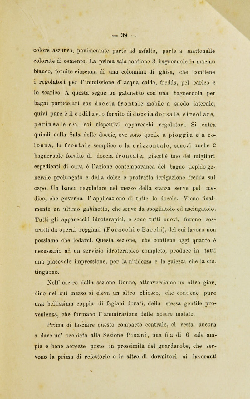 colore azzurro, pavimentate parte ad asfalto, parte a mattonelle colorate di cemento. La prima sala contiene 3 bagneruole in marmo bianco, fornite ciascuna di una colonnina di ghisa, che contiene i regolatori per l'immissione d'acqua calda, fredda, pel carico e lo scarico. A. questa segue un gabinetto con una bagneruola per bagni particolari con doccia frontale mobile a snodo laterale, quivi pure è il codiluvio fornito di docci a dorsale, circolare, perineale ecc. coi rispettivi apparecchi regolatori. Si entra quindi nella Sala delle doccie, ove sono quelle a pioggia e a co- lonna, la frontale semplice e la orizzontale, sonovi anche 2 bagneruole fornite di doccia frontale, giacché Uno dei migliori espedienti di cura è l'azione contemporanea del bagno tiepido ge- nerale prolungato e della dolce e protratta irrigazione fredda sul capo. Un banco regolatore nel mezzo della stanza serve pel me- dico, che governa 1' applicazione di tutte le doccie. Viene final- mente un ultimo gabinetto, che serve da spogliatoio ed asciugatoio. Tutti gli apparecchi idroterapici, e sono tutti nuovi, furono cos- trutti da operai reggiani (Foracchi e Barelli), del cui lavoro non possiamo che lodarci. Questa sezione, che contiene oggi quanto è necessario ad un servizio idroterapico completo, produce in tutti una piacevole impressione, per la nitidezza e la gaiezza che la dis. tinguono. Neil' uscire dalla sezione Donne, attraversiamo un altro giar. dino nel cui mezzo si eleva un altro chiosco, che contiene pure una bellissima coppia di fagiani dorati, della stessa gentile pro- venienza, che formano 1' ammirazione delle nostre malate. Prima di lasciare questo comparto centrale, ci resta ancora a dare un' occhiata alla Sezione Pisani, una fila di 6 sale am- pie e bene aereate posto in prossimità del guardarobe, che ser- vono la prima di refettorio e le altre di dormitori ai lavoranti