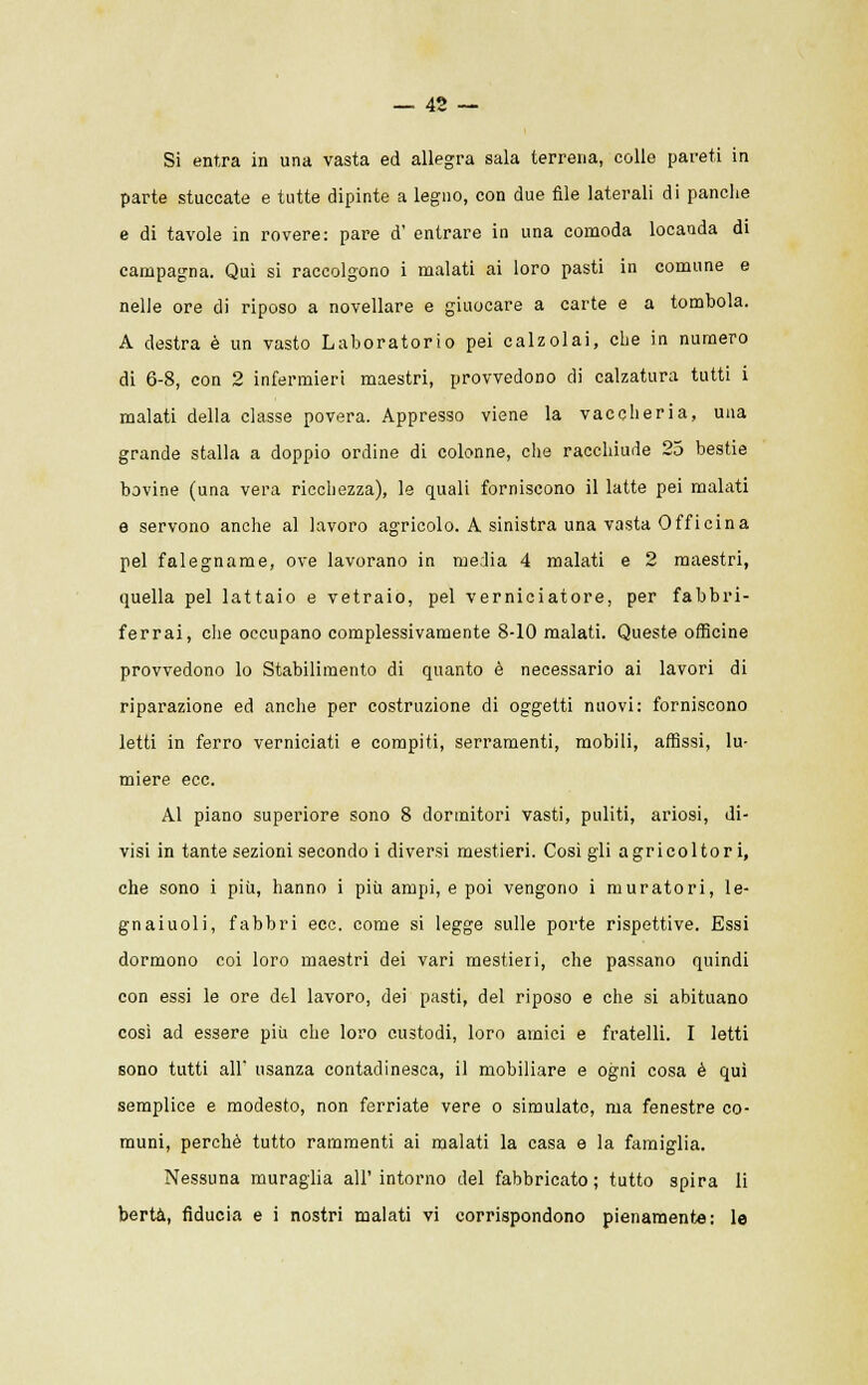 Si entra in una vasta ed allegra sala terrena, colle pareti in parte stuccate e tutte dipinte a legno, con due file laterali di panche e di tavole in rovere: pare d' entrare in una comoda locanda di campagna. Qui si raccolgono i malati ai loro pasti in comune e nelle ore di riposo a novellare e giuocare a carte e a tombola. A destra è un vasto Laboratorio pei calzolai, che in numero di 6-8, con 2 infermieri maestri, provvedono di calzatura tutti i malati della classe povera. Appresso viene la vaccheria, una grande stalla a doppio ordine di colonne, che racchiude 25 bestie bovine (una vera ricchezza), le quali forniscono il latte pei malati e servono anche al lavoro agricolo. A sinistra una vasta Officina pel falegname, ove lavorano in media 4 malati e 2 maestri, quella pel lattaio e vetraio, pel verniciatore, per fabbri- ferrai, che occupano complessivamente 8-10 malati. Queste officine provvedono lo Stabilimento di quanto è necessario ai lavori di riparazione ed anche per costruzione di oggetti nuovi: forniscono letti in ferro verniciati e compiti, serramenti, mobili, affissi, lu- miere ecc. Al piano superiore sono 8 dormitori vasti, puliti, ariosi, di- visi in tante sezioni secondo i diversi mestieri. Cosigli agricoltori, che sono i più, hanno i più ampi, e poi vengono i muratori, le- gnaiuoli, fabbri ecc. come si legge sulle porte rispettive. Essi dormono coi loro maestri dei vari mestieri, che passano quindi con essi le ore del lavoro, dei pasti, del riposo e che si abituano così ad essere più che loro custodi, loro amici e fratelli. I letti sono tutti all' usanza contadinesca, il mobiliare e ogni cosa è qui semplice e modesto, non ferriate vere o simulato, ma fenestre co- muni, perchè tutto rammenti ai malati la casa e la famiglia. Nessuna muraglia all'intorno del fabbricato; tutto spira li berta, fiducia e i nostri malati vi corrispondono pienamente: le