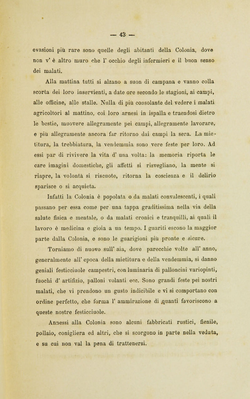 evasioni più rare sono quelle degli abitanti della Colonia, dove non v' è altro muro che 1' occhio degli infermieri e il buon senso dei malati. Alla mattina tutti si alzano a suon di campana e vanno colla scorta dei loro inservienti, a date ore secondo le stagioni, ai campi, alle officine, alle stalle. Nulla di più consolante del vedere i malati agricoltori al mattino, coi loro arnesi in ispalla e traendosi dietro le bestie, muovere allegramente pei campi, allegramente lavorare, e più allegramente ancora far ritorno dai campi la sera. La mie- titura, la trebbiatura, la vendemmia sono vere feste per loro. Ad essi par di rivivere la vita d' una volta: la memoria riporta le care imagini domestiche, gli affetti si risvegliano, la mente si riapre, la volontà si riscuote, ritorna la coscienza e il delirio sparisce o si acquieta. Infatti la Colonia è popolata o da malati convalescenti, i quali passano per essa come per una tappa graditissima nella via della salute fìsica e mentale, o da malati cronici e tranquilli, ai quali il lavoro è medicina e gioia a un tempo. I guariti escono la maggior parte dalla Colonia, e sono le guarigioni più pronte e sicure. Torniamo di nuovo sull' aia, dove parecchie volte all' anno, generalmente all' epoca della mietitura e della vendemmia, si danno geniali festicciuole campestri, con luminaria di palloncini variopinti, fuochi d' artifizio, palloni volanti eoe. Sono grandi feste pei nostri malati, che vi prendono un gusto indicibile e vi si comportano con ordine perfetto, che forma 1' ammirazione di guanti favoriscono a queste nostre festicciuole. Annessi alla Colonia sono alcuni fabbricati rustici, fienile, pollaio, conigliera ed altri, che si scorgono in parte nella veduta, e su cui non vai la pena di trattenersi.