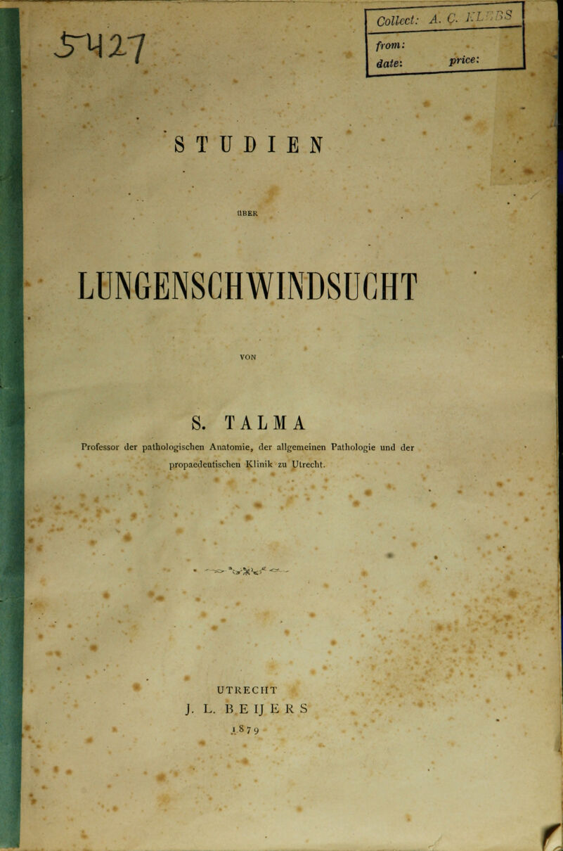 Srmi Collect: A. < ■ ■ ' from: äate: price: STUDIEN LUNGENSCHWINDSUCHT S. TALMA Professor der pathologischen Anatomie, der allgemeinen Pathologie und der propaedeutischen Klinik zu Utrecht. *u>S V «■ UTRECHT J. L. B E IJ E R S ■ s 79