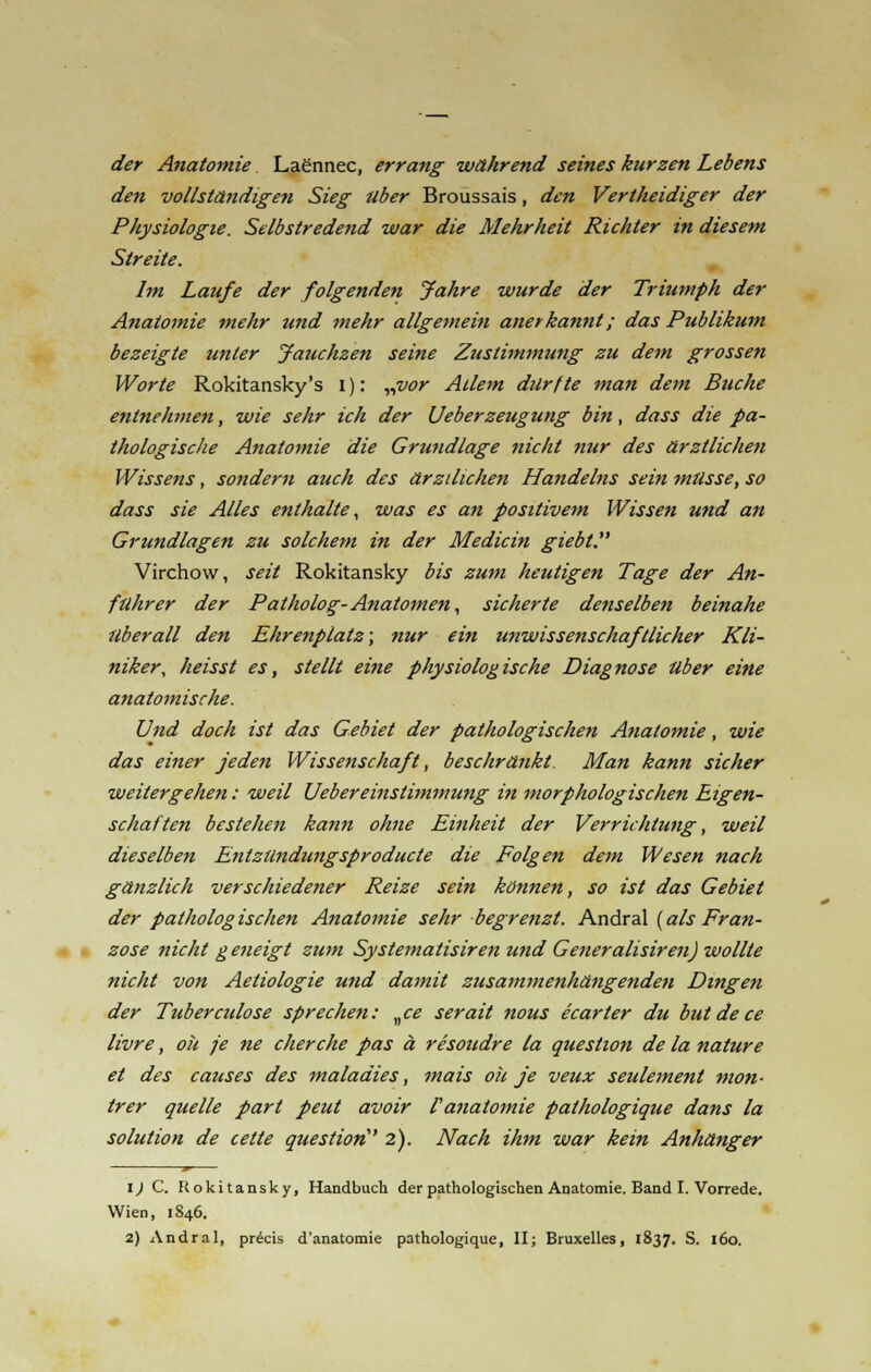 der Anatomie Laennec, errang während seines kurzen Lebens den vollständigen Sieg über Broussais, den Vertheidiger der Physiologie. Selbstredend war die Mehrheit Richter in diesem Streite. Im Laufe der folgenden Jahre wurde der Triumph der Anatomie mehr und mehr allgemein anerkannt; das Publikum bezeigte unter Jauchzen seine Zustimmung zu dem grossen Worte Rokitansky's I): „vor Allem durfte man dem Buche entnehmen, wie sehr ich der Ueberzeugung bin, dass die pa- thologische Anatomie die Grundlage nicht nur des ärztlichen Wissens, sondern auch des ärzilichen Handelns sein müsse, so dass sie Alles enthalte, was es an positivem Wissen und an Grundlagen zu solchem in der Medicin giebl. Virchow, seit Rokitansky bis zum heutigen Tage der An- führer der Patholog-Anatomen, sicherte denselben beinahe überall den Ehrenplatz; nur ein unwissenschaftlicher Kli- niker, heisst es, stellt eine physiologische Diagnose über eine anatomische. Und doch ist das Gebiet der pathologischen Anatomie, wie das einer jeden Wissenschaft, beschränkt. Man kann sicher weitergehen: weil Uebereinstimmung in morphologischen Eigen- schaften bestehen kann ohne Einheit der Verrichtufig, weil dieselben Entzündungsproducte die Folgen dem Wesen nach gänzlich verschiedener Reize sein können, so ist das Gebiet der pathologischen Anatomie sehr begrenzt. Andral {als Fran- zose nicht g eneigt zum Systematisiren und Generalisiren) wollte nicht von Aetiologie und damit zusammenhängenden Dingen der Tuberculose sprechen: „ce serait nous ecarter du butdece livre, ok je ne eher che pas ä resoudre la question de la nature et des causes des inaladies, mais oh je veux seulement mon- trer quelle pari peut avoir Fanatomie pathologique dans la Solution de cette questiori' 2). Nach ihm war kein Anhänger 1) C. Rokitansky, Handbuch der pathologischen Anatomie. Band I. Vorrede. Wien, 1846.