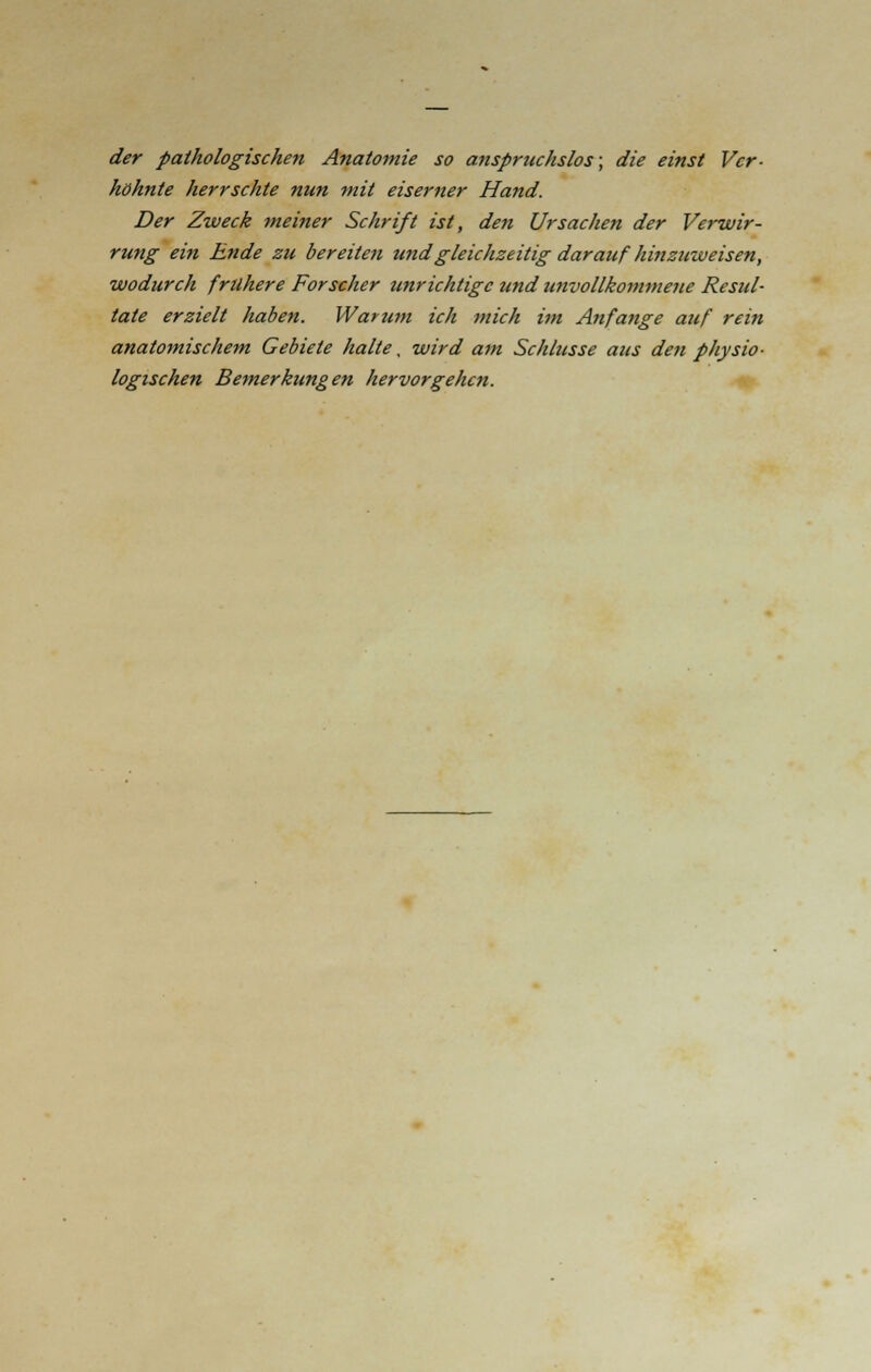 der pathologischen Anatomie so anspruchslos; die einst Ver- höhnte herrschte nun mit eiserner Hand. Der Zweck meiner Schrift ist, den Ursachen der Verwir- rung ein Ende zu bereiten und gleichzeitig darauf hinzuweisen, wodurch frühere Forscher unrichtige und unvollkommene Resul- tate erzielt haben. Warum ich mich im Anfange auf rein anatomischem Gebiete halte, wird am Schlüsse aus den physio- logischen Bemerkungen hervorgehen.