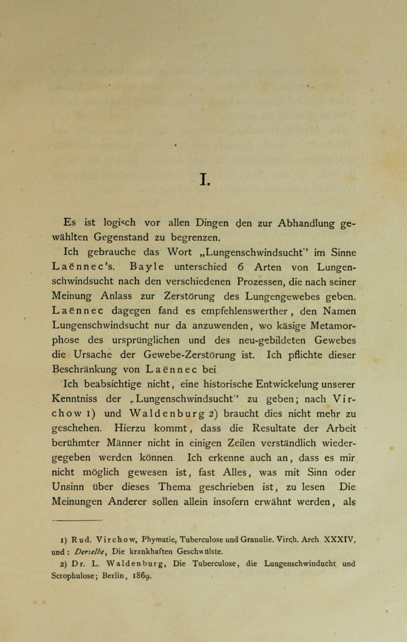 Es ist logisch vor allen Dingen den zur Abhandlung ge- wählten Gegenstand zu begrenzen. Ich gebrauche das Wort „Lungenschwindsucht' im Sinne Laennec's. Bayle unterschied 6 Arten von Lungen- schwindsucht nach den verschiedenen Prozessen, die nach seiner Meinung Anlass zur Zerstörung des Lungengewebes geben. L a e n n e c dagegen fand es empfehlenswerther , den Namen Lungenschwindsucht nur da anzuwenden, wo käsige Metamor- phose des ursprünglichen und des neu-gebildeten Gewebes die Ursache der Gewebe-Zerstörung ist. Ich pflichte dieser Beschränkung von Laennec bei Ich beabsichtige nicht, eine historische Entwickelung unserer Kenntniss der ..Lungenschwindsucht'' zu geben; nach Vir- chow i) und Waidenburg 2) braucht dies nicht mehr zu geschehen. Hierzu kommt, dass die Resultate der Arbeit berühmter Männer nicht in einigen Zeilen verständlich wieder- gegeben werden können Ich erkenne auch an, dass es mir nicht möglich gewesen ist, fast Alles, was mit Sinn oder Unsinn über dieses Thema geschrieben ist, zu lesen Die Meinungen Anderer sollen allein insofern erwähnt werden, als 1) Rud. Virchow, Phymatie, Tuberculose und Granulie. Virch. Arch XXXIV, UDd : Derselbt, Die krankhaften Geschwülste. 2) Dr. L. Waidenburg, Die Tuberculose, die Lungenschwinducht und Scrophulose; Berlin, 1869.