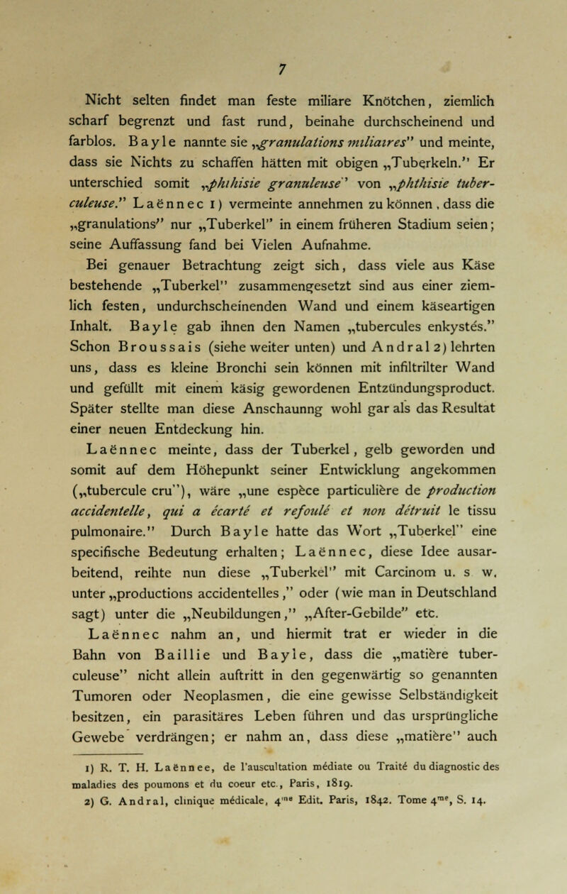 Nicht selten findet man feste miliare Knötchen, ziemlich scharf begrenzt und fast rund, beinahe durchscheinend und farblos. Bayle nannte sie ^ranulations 7niliaires und meinte, dass sie Nichts zu schaffen hätten mit obigen „Tuberkeln. Er unterschied somit „phihisie granuleuse1 von „p/it/iisie tuber- culeuse. Laennec i) vermeinte annehmen zu können , dass die „granulations nur „Tuberkel in einem früheren Stadium seien; seine Auffassung fand bei Vielen Aufnahme. Bei genauer Betrachtung zeigt sich, dass viele aus Käse bestehende „Tuberkel zusammengesetzt sind aus einer ziem- lich festen, undurchscheinenden Wand und einem käseartigen Inhalt. Bayle gab ihnen den Namen „tubercules enkystes. Schon Broussais (siehe weiter unten) und Andral 2) lehrten uns, dass es kleine Bronchi sein können mit infiltrilter Wand und gefüllt mit einem käsig gewordenen Entzündungsproduct. Später stellte man diese Anschaunng wohl gar als das Resultat einer neuen Entdeckung hin. L a g n n e c meinte, dass der Tuberkel, gelb geworden und somit auf dem Höhepunkt seiner Entwicklung angekommen („tubercule cru), wäre „une espece particuliere de production accidentelle, qui a ecarte et refoule et non detruit le tissu pulmonaire. Durch Bayle hatte das Wort „Tuberkel eine specifische Bedeutung erhalten; Laennec, diese Idee ausar- beitend, reihte nun diese „Tuberkel mit Carcinom u. s w. unter „productions accidentelles, oder (wie man in Deutschland sagt) unter die „Neubildungen, „After-Gebilde etc. Laennec nahm an, und hiermit trat er wieder in die Bahn von Baillie und Bayle, dass die „matiere tuber- culeuse nicht allein auftritt in den gegenwärtig so genannten Tumoren oder Neoplasmen, die eine gewisse Selbständigkeit besitzen, ein parasitäres Leben führen und das ursprüngliche Gewebe verdrängen; er nahm an, dass diese „matiere auch 1) R. T. H. Lafinnee, de l'auscultation mediate ou Traite du diagnostic des roaladies des poumons et du coeur etc., Paris, 1819.