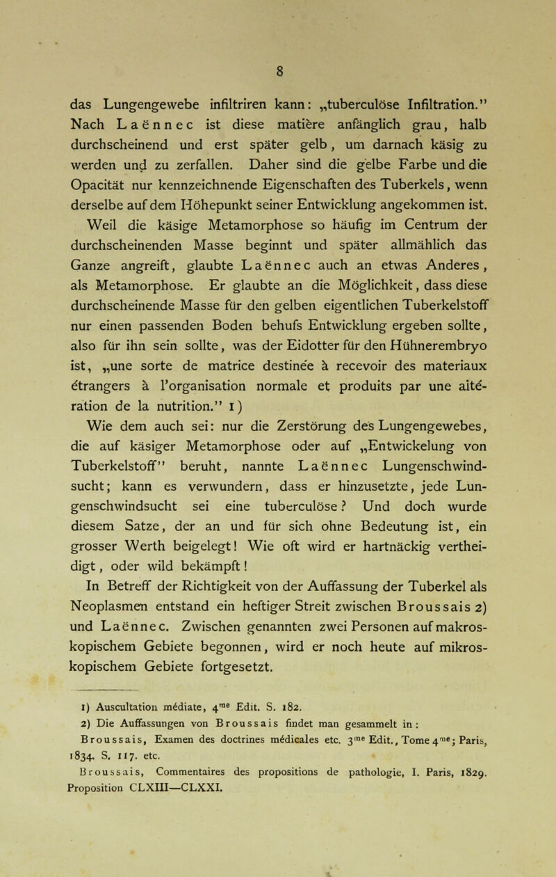 das Lungengewebe infiltriren kann: „tuberculöse Infiltration. Nach Laennec ist diese matiere anfänglich grau, halb durchscheinend und erst später gelb, um darnach käsig zu werden und zu zerfallen. Daher sind die gelbe Farbe und die Opacität nur kennzeichnende Eigenschaften des Tuberkels, wenn derselbe auf dem Höhepunkt seiner Entwicklung angekommen ist. Weil die käsige Metamorphose so häufig im Centrum der durchscheinenden Masse beginnt und später allmählich das Ganze angreift, glaubte Laennec auch an etwas Anderes, als Metamorphose. Er glaubte an die Möglichkeit, dass diese durchscheinende Masse für den gelben eigentlichen Tuberkelstoff nur einen passenden Boden behufs Entwicklung ergeben sollte, also für ihn sein sollte, was der Eidotter für den Hühnerembryo ist, „une Sorte de matrice destine'e ä recevoir des materiaux dtrangers ä l'organisation normale et produits par une aitd- ration de la nutrition. i) Wie dem auch sei: nur die Zerstörung des Lungengewebes, die auf käsiger Metamorphose oder auf „Entwickelung von Tuberkelstoff beruht, nannte Laennec Lungenschwind- sucht; kann es verwundern, dass er hinzusetzte, jede Lun- genschwindsucht sei eine tuberculöse ? Und doch wurde diesem Satze, der an und für sich ohne Bedeutung ist, ein grosser Werth beigelegt! Wie oft wird er hartnäckig verthei- digt, oder wild bekämpft! In Betreff der Richtigkeit von der Auffassung der Tuberkel als Neoplasmen entstand ein heftiger Streit zwischen Broussais 2) und Laennec. Zwischen genannten zwei Personen auf makros- kopischem Gebiete begonnen, wird er noch heute auf mikros- kopischem Gebiete fortgesetzt. 1) Auscultation mediate, 418 Edit. S. 182. 2) Die Auffassungen von Broussais findet man gesammelt in: Broussais, Examen des doctrines m£dicales etc. 3™8 Edit., Tome nme; Paris, 1834. S. 117. etc. 13roussais, Commentaires des propositions de pathologie, I. Paris, 1829. Proposition CLXIII—CLXXI.