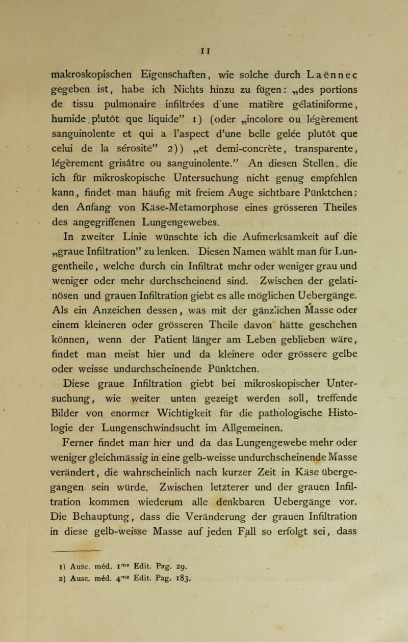 makroskopischen Eigenschaften, wie solche durch Laennec gegeben ist, habe ich Nichts hinzu zu fügen: „des portions de tissu pulmonaire infiltre'es dune matiere gelatiniforme, humide p'.utöt que liquide i) (oder „incolore ou le'gerement sanguinolente et qui a l'aspect d'une belle gelee plutöt que celui de la serosite 2)) „et demi-concrete, transparente, le'gerement grisätre ou sanguinolente. An diesen Stellen, die ich für mikroskopische Untersuchung nicht genug empfehlen kann, findet man häufig mit freiem Auge sichtbare Pünktchen: den Anfang von Käse-Metamorphose eines grösseren Theiles des angegriffenen Lungengewebes. In zweiter Linie wünschte ich die Aufmerksamkeit auf die „graue Infiltration zu lenken. Diesen Namen wählt man für Lun- gentheile, welche durch ein Infiltrat mehr oder weniger grau und weniger oder mehr durchscheinend sind. Zwischen der gelati- nösen und grauen Infiltration giebt es alle möglichen Uebergänge. Als ein Anzeichen dessen, was mit der gänzlichen Masse oder einem kleineren oder grösseren Theile davon hätte geschehen können, wenn der Patient länger am Leben geblieben wäre, findet man meist hier und da kleinere oder grössere gelbe oder weisse undurchscheinende Pünktchen. Diese graue Infiltration giebt bei mikroskopischer Unter- suchung, wie weiter unten gezeigt werden soll, treffende Bilder von enormer Wichtigkeit für die pathologische Histo- logie der Lungenschwindsucht im Allgemeinen. Ferner findet man hier und da das Lungengewebe mehr oder weniger gleichmässig in eine gelb-weisse undurchscheinende Masse verändert, die wahrscheinlich nach kurzer Zeit in Käse überge- gangen sein würde. Zwischen letzterer und der grauen Infil- tration kommen wiederum alle denkbaren Uebergänge vor. Die Behauptung, dass die Veränderung der grauen Infiltration in diese gelb-weisse Masse auf jeden Fall so erfolgt sei, dass 1) Ausc. mid. Ime Edit. Pag. 29. 2) Ausc. mid. 4 Edit. Pag. 183.