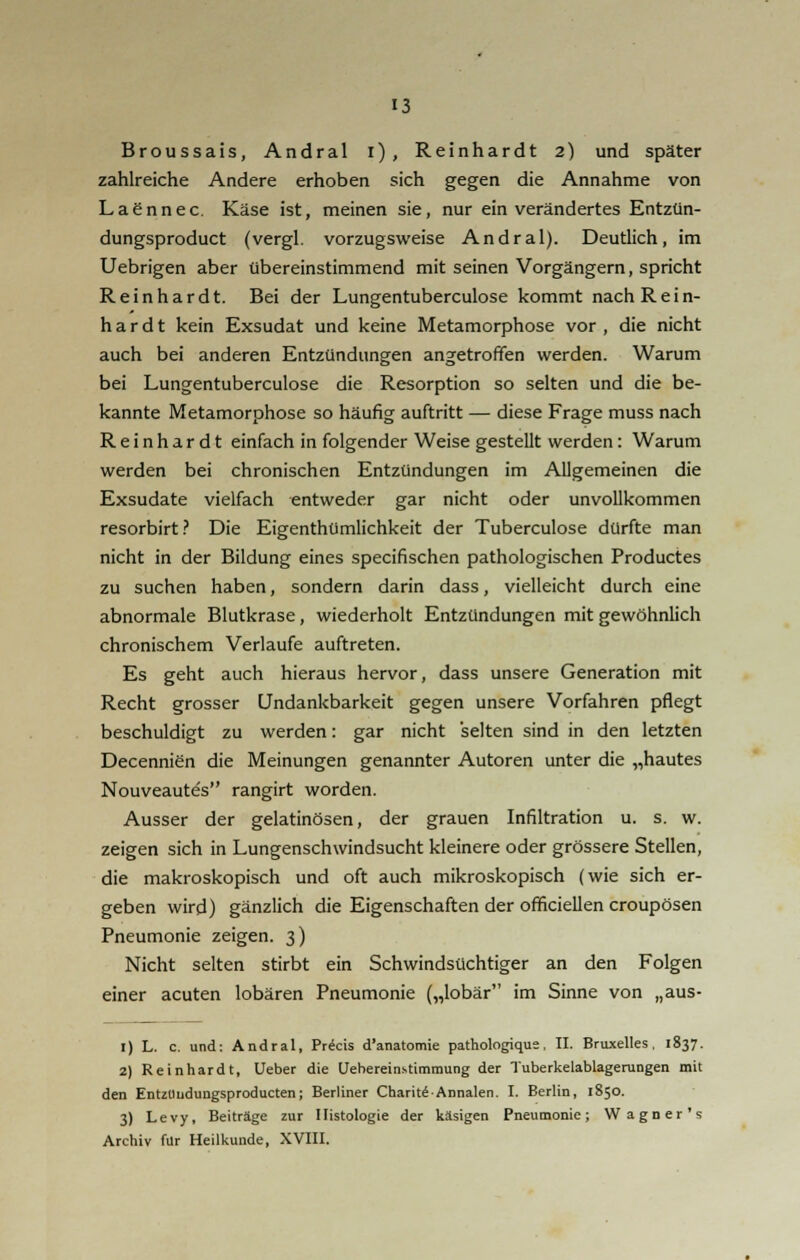 Broussais, Andral i), Reinhardt 2) und später zahlreiche Andere erhoben sich gegen die Annahme von Lagnnee. Käse ist, meinen sie, nur ein verändertes Entzün- dungsproduet (vergl. vorzugsweise Andral). Deutlich, im Uebrigen aber übereinstimmend mit seinen Vorgängern, spricht Reinhardt. Bei der Lungentuberculose kommt nachRein- h a r d t kein Exsudat und keine Metamorphose vor , die nicht auch bei anderen Entzündungen angetroffen werden. Warum bei Lungentuberculose die Resorption so selten und die be- kannte Metamorphose so häufig auftritt — diese Frage muss nach Reinhardt einfach in folgender Weise gestellt werden: Warum werden bei chronischen Entzündungen im Allgemeinen die Exsudate vielfach entweder gar nicht oder unvollkommen resorbirt? Die Eigenthümlichkeit der Tuberculose dürfte man nicht in der Bildung eines speeifischen pathologischen Productes zu suchen haben, sondern darin dass, vielleicht durch eine abnormale Blutkrase, wiederholt Entzündungen mit gewöhnlich chronischem Verlaufe auftreten. Es geht auch hieraus hervor, dass unsere Generation mit Recht grosser Undankbarkeit gegen unsere Vorfahren pflegt beschuldigt zu werden: gar nicht selten sind in den letzten Decennien die Meinungen genannter Autoren unter die „hautes Nouveautes rangirt worden. Ausser der gelatinösen, der grauen Infiltration u. s. w. zeigen sich in Lungenschwindsucht kleinere oder grössere Stellen, die makroskopisch und oft auch mikroskopisch (wie sich er- geben wird) gänzlich die Eigenschaften der officiellen croupösen Pneumonie zeigen. 3) Nicht selten stirbt ein Schwindsüchtiger an den Folgen einer acuten lobären Pneumonie („lobär im Sinne von „aus- 1) L. c. und: Andral, Precis d'anatomie pathologique, II. Bruxelles , 1837. 2) Reinhardt, Ueber die Uebereinstimmung der Tuberkelablagerungen mit den Entztludungsproducten; Berliner ChariteAnnalen. I. Berlin, 1850. 3) Levy, Beiträge zur Histologie der käsigen Pneumonie; Wagner's Archiv für Heilkunde, XVIII.