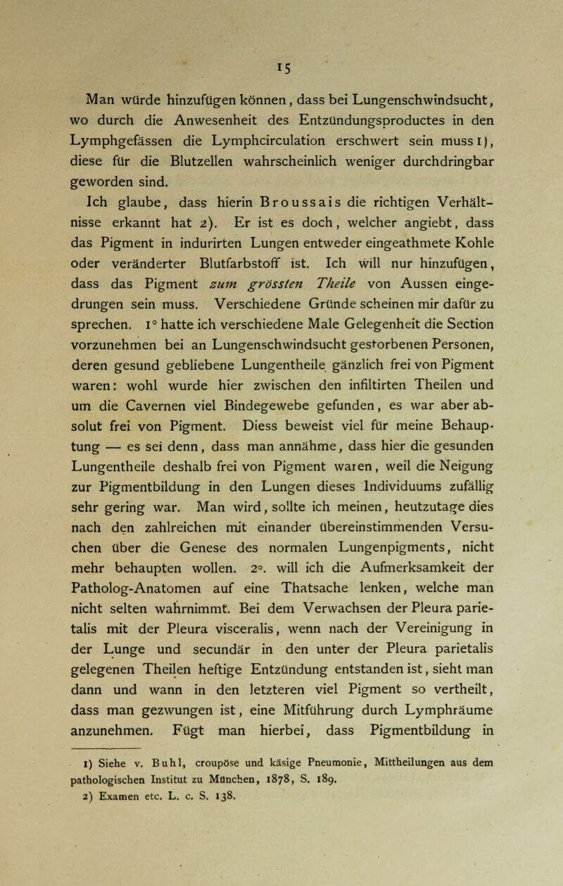 Man würde hinzufügen können, dass bei Lungenschwindsucht, wo durch die Anwesenheit des Entzündungsproductes in den Lymphgefässen die Lymphcirculation erschwert sein mussi), diese für die Blutzellen wahrscheinlich weniger durchdringbar geworden sind. Ich glaube, dass hierin Broussais die richtigen Verhält- nisse erkannt hat 2). Er ist es doch, welcher angiebt, dass das Pigment in indurirten Lungen entweder eingeathmete Kohle oder veränderter Blutfarbstoff ist. Ich will nur hinzufügen, dass das Pigment zum grössten Theile von Aussen einge- drungen sein muss. Verschiedene Gründe scheinen mir dafür zu sprechen. I° hatte ich verschiedene Male Gelegenheit die Section vorzunehmen bei an Lungenschwindsucht gestorbenen Personen, deren gesund gebliebene Lungentheile gänzlich frei von Pigment waren: wohl wurde hier zwischen den infiltirten Theilen und um die Cavernen viel Bindegewebe gefunden, es war aber ab- solut frei von Pigment. Diess beweist viel für meine Behaup- tung — es sei denn, dass man annähme, dass hier die gesunden Lungentheile deshalb frei von Pigment waren, weil die Neigung zur Pigmentbildung in den Lungen dieses Individuums zufällig sehr gering war. Man wird, sollte ich meinen, heutzutage dies nach den zahlreichen mit einander übereinstimmenden Versu- chen über die Genese des normalen Lungenpigments, nicht mehr behaupten wollen. 2°. will ich die Aufmerksamkeit der Patholog-Anatomen auf eine Thatsache lenken, welche man nicht selten wahrnimmt. Bei dem Verwachsen der Pleura parie- talis mit der Pleura visceralis, wenn nach der Vereinigung in der Lunge und secundär in den unter der Pleura parietalis gelegenen Theilen heftige Entzündung entstanden ist, sieht man dann und wann in den letzteren viel Pigment so vertheilt, dass man gezwungen ist, eine Mitführung durch Lymphräume anzunehmen. Fügt man hierbei, dass Pigmentbildung in 1) Siehe v. Buhl, croupöse und käsige Pneumonie, Mittheilungen aus dem pathologischen Institut zu Manchen, 1878, S. 189. 2) Examen etc. L. c. S. 138.