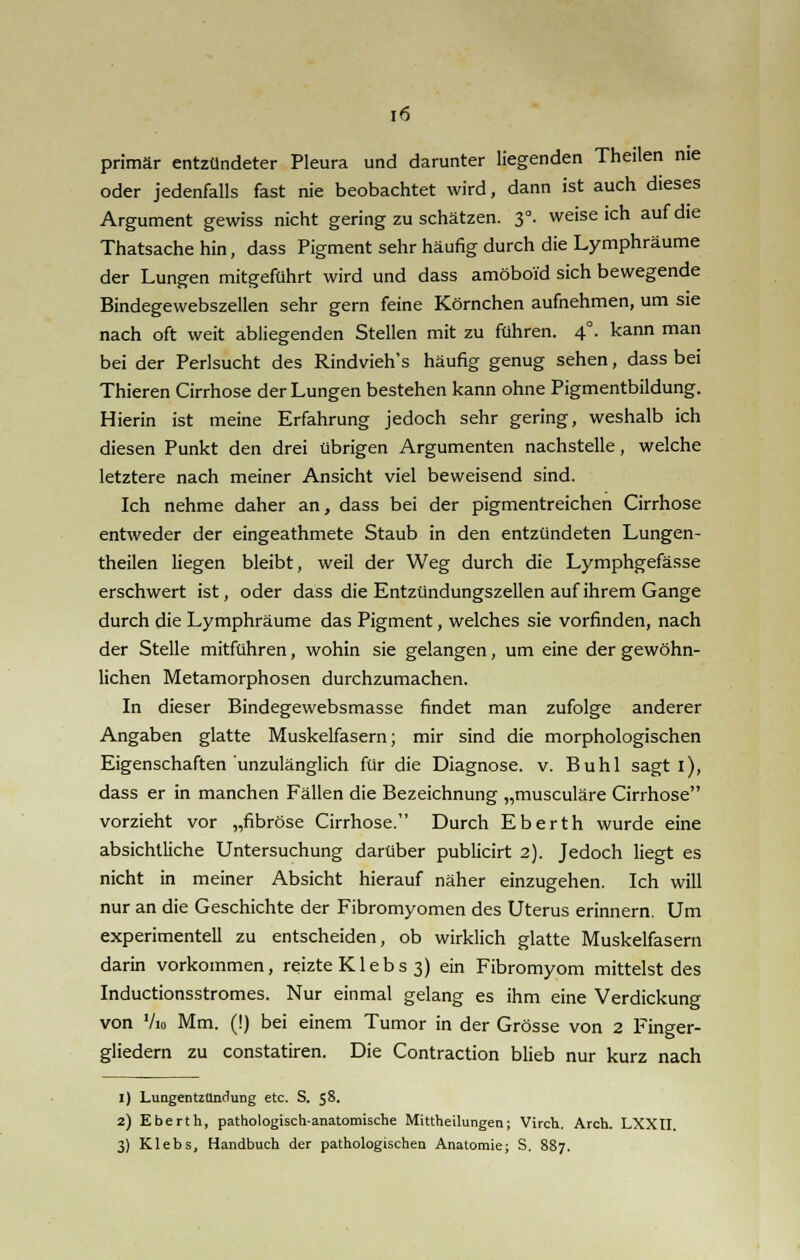 primär entzündeter Pleura und darunter liegenden Theilen nie oder jedenfalls fast nie beobachtet wird, dann ist auch dieses Argument gewiss nicht geringzuschätzen. 3°. weiseich auf die Thatsache hin, dass Pigment sehr häufig durch die Lymphräume der Lungen mitgeführt wird und dass amöboid sich bewegende Bindegewebszellen sehr gern feine Körnchen aufnehmen, um sie nach oft weit abliegenden Stellen mit zu führen. 4°. kann man bei der Perlsucht des Rindvieh's häufig genug sehen, dass bei Thieren Cirrhose der Lungen bestehen kann ohne Pigmentbildung. Hierin ist meine Erfahrung jedoch sehr gering, weshalb ich diesen Punkt den drei übrigen Argumenten nachstelle, welche letztere nach meiner Ansicht viel beweisend sind. Ich nehme daher an, dass bei der pigmentreichen Cirrhose entweder der eingeathmete Staub in den entzündeten Lungen- theilen liegen bleibt, weil der Weg durch die Lymphgefässe erschwert ist, oder dass die Entzündungszellen auf ihrem Gange durch die Lymphräume das Pigment, welches sie vorfinden, nach der Stelle mitführen, wohin sie gelangen, um eine der gewöhn- lichen Metamorphosen durchzumachen. In dieser Bindegewebsmasse findet man zufolge anderer Angaben glatte Muskelfasern; mir sind die morphologischen Eigenschaften unzulänglich für die Diagnose, v. Buhl sagt i), dass er in manchen Fällen die Bezeichnung „musculäre Cirrhose vorzieht vor „fibröse Cirrhose. Durch Eberth wurde eine absichtliche Untersuchung darüber publicirt 2). Jedoch liegt es nicht in meiner Absicht hierauf näher einzugehen. Ich will nur an die Geschichte der Fibromyomen des Uterus erinnern. Um experimentell zu entscheiden, ob wirklich glatte Muskelfasern darin vorkommen, reizte K1 e b s 3) ein Fibromyom mittelst des Inductionsstromes. Nur einmal gelang es ihm eine Verdickung von Vio Mm. (!) bei einem Tumor in der Grösse von 2 Finger- gliedern zu constatiren. Die Contraction blieb nur kurz nach 1) Luagentzundung etc. S. 58. 2) Eberth, pathologisch-anatomische Mittheilungen; Virch. Arch. LXXII. 3) Klebs, Handbuch der pathologischen Anatomie; S. 887.