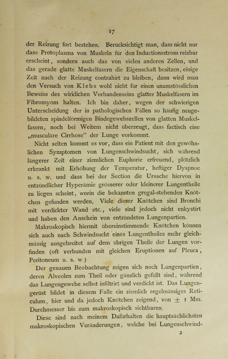 der Reizung fort bestehen. Berücksichtigt man, dass nicht nur dass Protoplasma von Muskeln für den Inductionsstrom reizbar erscheint, sondern auch das von vielen anderen Zellen, und das gerade glatte Muskelfasern die Eigenschaft besitzen, einige Zeit nach der Reizung contrahirt zu bleiben, dann wird man den Versuch von Klebs wohl nicht für einen unumstösslichen Beweiss des wirklichen Vorhandenseins glatter Muskelfasern im Fibromyom halten. Ich bin daher, wegen der schwierigen Unterscheidung der in pathologischen Fällen so häufig neuge- bildeten spindelförmigen Bindegewebszellen von glatten Muskel- fasern, noch bei Weitem nicht überzeugt, dass factisch eine „musculäre Cirrhose der Lunge vorkommt. Nicht selten kommt es vor, dass ein Patient mit den gewöhn- lichen Symptomen von Lungenschwindsucht, sich während längerer Zeit einer ziemlichen Euphorie erfreuend, plötzlich erkrankt mit Erhöhung der Temperatur, heftiger Dyspnoe u. s. w. und dass bei der Section die Ursache hiervon in entzündlicher Hyperämie grösserer oder kleinerer Lungentheile zu liegen scheint, worin die bekannten gregal-stehenden Knöt- chen gefunden werden. Viele dieser Knötchen sind Bronchi mit verdickter Wand etc., viele sind jedoch nicht enkystirt und haben den Anschein von entzündeten Lungenpartien. Makroskopisch hiermit übereinstimmende Knötchen können sich auch nach Schwindsucht eines Lungentheiles mehr gleich- massig ausgebreitet auf dem übrigen Theile der Lungen vor- finden (oft verbunden mit gleichen Eruptionen auf Pleura, Peritoneum u. s. w ) Der genauen Beobachtung zeigen sich noch Lungenpartien, deren Alveolen zum Theil oder gänzlich gefüllt sind, während das Lungengewebe selbst infiltrirt und verdickt ist. Das Lungen- perüst bildet in diesem Falle ein ziemlich regelmässiges Reti- fc> eulum, hier und da jedoch Knötchen zeigend, von + I Mm. Durchmesser bis zum makroskopisch sichtbaren. Diese sind nach meinem Dafürhalten die hauptsächlichsten makroskopischen Veränderungen, welche bei Lungenschwind-