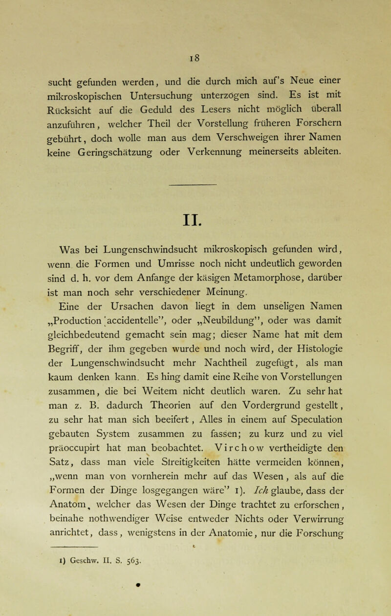sucht gefunden werden, und die durch mich auf's Neue einer mikroskopischen Untersuchung unterzögen sind. Es ist mit Rücksicht auf die Geduld des Lesers nicht möglich überall anzuführen, welcher Theil der Vorstellung früheren Forschern gebührt, doch wolle man aus dem Verschweigen ihrer Namen keine Geringschätzung oder Verkennung meinerseits ableiten. IL Was bei Lungenschwindsucht mikroskopisch gefunden wird, wenn die Formen und Umrisse noch nicht undeutlich geworden sind d. h. vor dem Anfange der käsigen Metamorphose, darüber ist man noch sehr verschiedener Meinung. Eine der Ursachen davon liegt in dem unseligen Namen „Production'accidentelle, oder „Neubildung, oder was damit gleichbedeutend gemacht sein mag; dieser Name hat mit dem Begriff, der ihm gegeben wurde und noch wird, der Histologie der Lungenschwindsucht mehr Nachtheil zugefügt, als man kaum denken kann. Es hing damit eine Reihe von Vorstellungen zusammen, die bei Weitem nicht deutlich waren. Zu sehr hat man z. B. dadurch Theorien auf den Vordergrund gestellt, zu sehr hat man sich beeifert, Alles in einem auf Speculation gebauten System zusammen zu fassen; zu kurz und zu viel präoccupirt hat man beobachtet. Virchow vertheidigte den Satz, dass man viele Streitigkeiten hätte vermeiden können, „wenn man von vornherein mehr auf das Wesen, als auf die Formen der Dinge losgegangen wäre'' i). Ich glaube, dass der Anatom, welcher das Wesen der Dinge trachtet zu erforschen, beinahe nothwendiger Weise entweder Nichts oder Verwirrung anrichtet, dass, wenigstens in der Anatomie, nur die Forschung i) Geschw. II. S. 563.