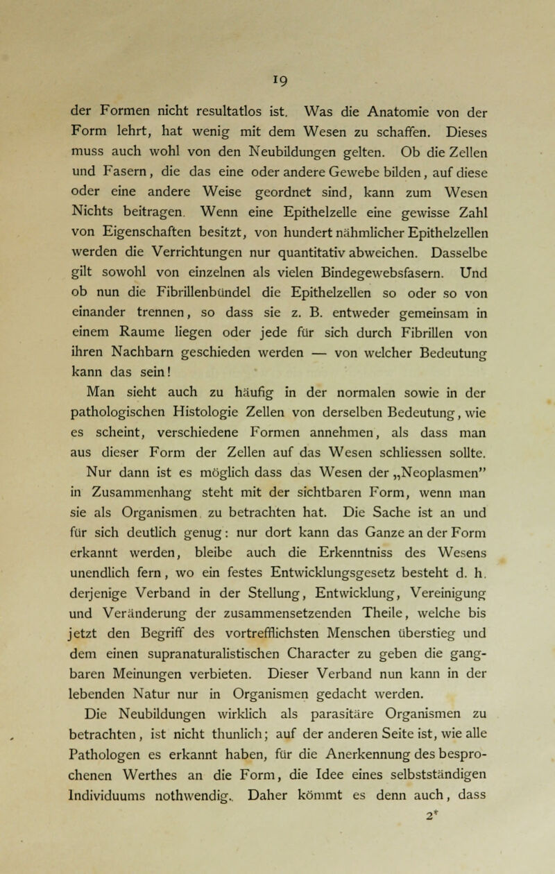 der Formen nicht resultatlos ist. Was die Anatomie von der Form lehrt, hat wenig mit dem Wesen zu schaffen. Dieses muss auch wohl von den Neubildungen gelten. Ob die Zellen und Fasern, die das eine oder andere Gewebe bilden, auf diese oder eine andere Weise geordnet sind, kann zum Wesen Nichts beitragen. Wenn eine Epithelzelle eine gewisse Zahl von Eigenschaften besitzt, von hundert nähmlicher Epithelzellen werden die Verrichtungen nur quantitativ abweichen. Dasselbe gilt sowohl von einzelnen als vielen Bindegewebsfasern. Und ob nun die Fibrillenbündel die Epithelzellen so oder so von einander trennen, so dass sie z. B. entweder gemeinsam in einem Räume liegen oder jede für sich durch Fibrillen von ihren Nachbarn geschieden werden — von welcher Bedeutung kann das sein! Man sieht auch zu häufig in der normalen sowie in der pathologischen Histologie Zellen von derselben Bedeutung, wie es scheint, verschiedene Formen annehmen, als dass man aus dieser Form der Zellen auf das Wesen schliessen sollte. Nur dann ist es möglich dass das Wesen der „Neoplasmen in Zusammenhang steht mit der sichtbaren Form, wenn man sie als Organismen zu betrachten hat. Die Sache ist an und für sich deutlich genug: nur dort kann das Ganze an der Form erkannt werden, bleibe auch die Erkenntniss des Wesens unendlich fern, wo ein festes Entwicklungsgesetz besteht d. h. derjenige Verband in der Stellung, Entwicklung, Vereinigung und Veränderung der zusammensetzenden Theile, welche bis jetzt den Begriff des vortrefflichsten Menschen überstieg und dem einen supranaturalistischen Character zu geben die gang- baren Meinungen verbieten. Dieser Verband nun kann in der lebenden Natur nur in Organismen gedacht werden. Die Neubildungen wirklich als parasitäre Organismen zu betrachten, ist nicht thunlich; auf der anderen Seite ist, wie alle Pathologen es erkannt haben, für die Anerkennung des bespro- chenen Werthes an die Form, die Idee eines selbstständigen Individuums nothwendig.. Daher kömmt es denn auch, dass 2*