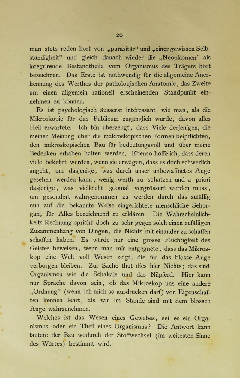 man stets reden hört von „parasitär und „einer gewissen Selb- ständigkeit und gleich danach wieder die „Neoplasmen'' als integrirende Bestandtheile vom Organismus des Trägers hört bezeichnen. Das Erste ist nothwendig für die allgemeine Aner- kennung des Werthes der pathologischen Anatomie, das Zweite um einen allgemein rationell erscheinenden Standpunkt ein- nehmen zu können. Es ist psychologisch äusserst interessant, wie man, als die Mikroskopie für das Publicum zugänglich wurde, davon alles Heil erwartete. Ich bin überzeugt, dass Viele derjenigen, die meiner Meinung über die makroskopischen Formen beipflichten, den mikroskopischen Bau für bedeutungsvoll und über meine Bedenken erhaben halten werden. Ebenso hoffe ich, dass deren viele bekehrt werden, wenn sie erwägen, dass es doch schwerlich angeht, um dasjenige, was durch unser unbewaffnetes Auge gesehen werden kann, wenig werth zu schätzen und a priori dasjenige, was vielleicht 300mal vergrössert werden muss, um gesondert wahrgenommen zu werden durch das zufällig nun auf die bekannte Weise eingerichtete menschliche Sehor- gan, für Alles bezeichnend zu erklären. Die Wahrscheinlich- keits-Rechnung spricht doch zu sehr gegen solch einen zufälligen Zusammenhang von Dingen, die Nichts mit einander zu schaffen schaffen haben. Es würde nur eine grosse Flüchtigkeit des Geistes beweisen, wenn man mir entgegnete, dass das Mikros- kop eine Welt voll Wesen zeigt, die für das blosse Auge verborgen bleiben. Zur Sache thut dies hier Nichts; das sind Organismen wie die Schakals und das Nilpferd. Hier kann nur Sprache davon sein, ob das Mikroskop uns eine andere „Ordnung (wenn ich mich so ausdrücken darf) von Eigenschaf- ten kennen lehrt, als wir im Stande sind mit dem blossen Auge wahrzunehmen. Welches ist das Wesen eines Gewebes, sei es ein Orga- nismus oder ein Theil eines Organismus ? Die Antwort kann lauten: der Bau wodurch der Stoffwechsel (im weitesten Sinne des Wortes) bestimmt wird.