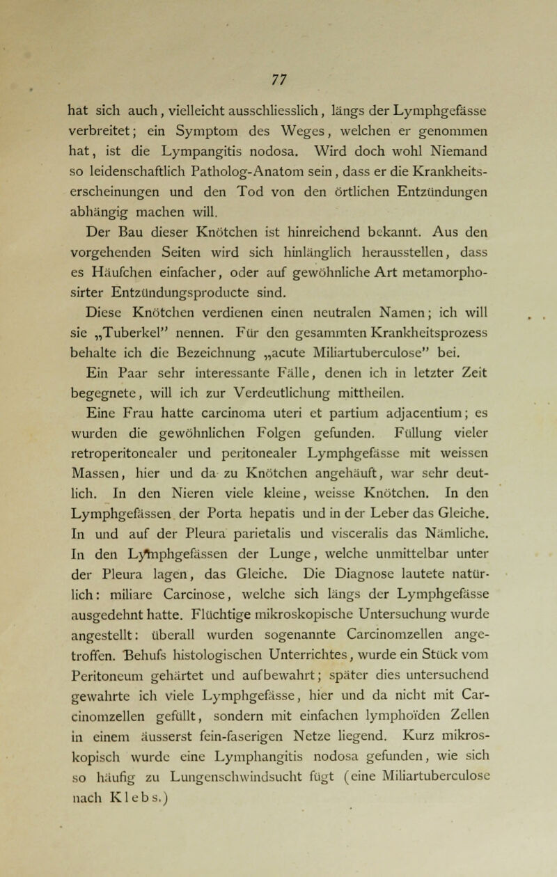 hat sich auch, vielleicht ausschliesslich, längs der Lymphgefässe verbreitet; ein Symptom des Weges, welchen er genommen hat, ist die Lympangitis nodosa. Wird doch wohl Niemand so leidenschaftlich Patholog-Anatom sein, dass er die Krankheits- erscheinungen und den Tod von den örtlichen Entzündungen abhängig machen will. Der Bau dieser Knötchen ist hinreichend bekannt. Aus den vorgehenden Seiten wird sich hinlänglich herausstellen, dass es Häufchen einfacher, oder auf gewöhnliche Art metamorpho- sirter Entzündungsproducte sind. Diese Knötchen verdienen einen neutralen Namen; ich will sie „Tuberkel nennen. Für den gesammten Krankheitsprozess behalte ich die Bezeichnung „acute Miliartuberculosc bei. Ein Paar sehr interessante Fälle, denen ich in letzter Zeit begegnete, will ich zur Verdeutlichung mittheilen. Eine Frau hatte Carcinoma uteri et partium adjacentium; es wurden die gewöhnlichen Folgen gefunden. Füllung vieler retroperitonealer und peritonealer Lymphgefässe mit weissen Massen, hier und da zu Knötchen angehäuft, war sehr deut- lich. In den Nieren viele kleine, weisse Knötchen. In den Lymphgefässen der Porta hepatis und in der Leber das Gleiche. In und auf der Pleura parietalis und visceralis das Nämliche. In den LyYnphgefässen der Lunge, welche unmittelbar unter der Pleura lagen, das Gleiche. Die Diagnose lautete natür- lich: miliare Carcinose, welche sich längs der Lymphgefässe ausgedehnt hatte. Flüchtige mikroskopische Untersuchung wurde angestellt: überall wurden sogenannte Carcinomzellen ange- troffen. Behufs histologischen Unterrichtes, wurde ein Stück vom Peritoneum gehärtet und aufbewahrt; später dies untersuchend gewahrte ich viele Lymphgefässe, hier und da nicht mit Car- cinomzellen gefüllt, sondern mit einfachen lymphoiden Zellen in einem äusserst fein-faserigen Netze liegend. Kurz mikros- kopisch wurde eine Lymphangitis nodosa gefunden, wie sich so häufig zu Lungenschwindsucht fügt (eine Miliartuberculosc nach Klebs.)