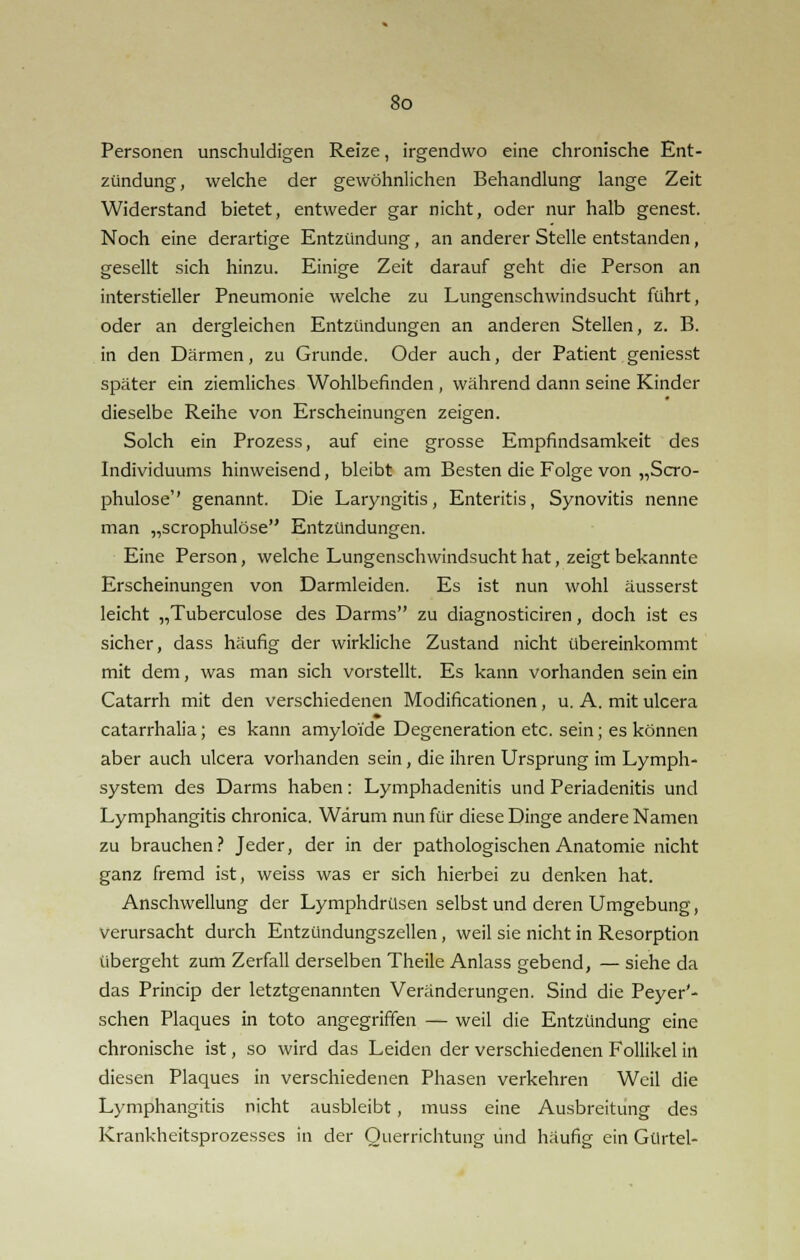 Personen unschuldigen Reize, irgendwo eine chronische Ent- zündung, welche der gewöhnlichen Behandlung lange Zeit Widerstand bietet, entweder gar nicht, oder nur halb genest. Noch eine derartige Entzündung , an anderer Stelle entstanden, gesellt sich hinzu. Einige Zeit darauf geht die Person an interstieller Pneumonie welche zu Lungenschwindsucht führt, oder an dergleichen Entzündungen an anderen Stellen, z. B. in den Därmen, zu Grunde. Oder auch, der Patient geniesst später ein ziemliches Wohlbefinden , während dann seine Kinder dieselbe Reihe von Erscheinungen zeigen. Solch ein Prozess, auf eine grosse Empfindsamkeit des Individuums hinweisend, bleibt am Besten die Folge von „Scro- phulose'' genannt. Die Laryngitis, Enteritis, Synovitis nenne man „scrophulöse Entzündungen. Eine Person, welche Lungenschwindsucht hat, zeigt bekannte Erscheinungen von Darmleiden. Es ist nun wohl äusserst leicht „Tuberculose des Darms zu diagnosticiren, doch ist es sicher, dass häufig der wirkliche Zustand nicht übereinkommt mit dem, was man sich vorstellt. Es kann vorhanden sein ein Catarrh mit den verschiedenen Modificationen , u. A. mit ulcera catarrhalia; es kann amyloi'de Degeneration etc. sein; es können aber auch ulcera vorhanden sein, die ihren Ursprung im Lymph- system des Darms haben: Lymphadenitis und Periadenitis und Lymphangitis chronica. Warum nun für diese Dinge andere Namen zu brauchen? Jeder, der in der pathologischen Anatomie nicht ganz fremd ist, weiss was er sich hierbei zu denken hat. Anschwellung der Lymphdrüsen selbst und deren Umgebung, verursacht durch Entzündungszellen, weil sie nicht in Resorption übergeht zum Zerfall derselben Theile Anlass gebend, — siehe da das Princip der letztgenannten Veränderungen. Sind die Peyer'- schen Plaques in toto angegriffen — weil die Entzündung eine chronische ist, so wird das Leiden der verschiedenen Follikel in diesen Plaques in verschiedenen Phasen verkehren Weil die Lymphangitis nicht ausbleibt, muss eine Ausbreitung des Krankheitsprozesses in der Querrichtung und häufig ein Gürtel-