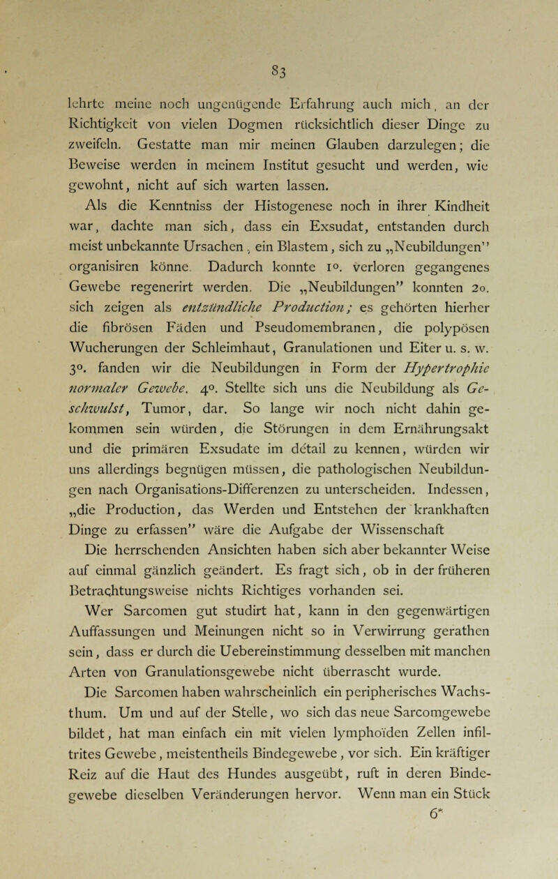 S3 lehrte meine noch ungenügende Erfahrung auch mich, an der Richtigkeit von vielen Dogmen rücksichtlich dieser Dinge zu zweifeln. Gestatte man mir meinen Glauben darzulegen; die Beweise werden in meinem Institut gesucht und werden, wie gewohnt, nicht auf sich warten lassen. Als die Kenntniss der Histogenese noch in ihrer Kindheit war, dachte man sich, dass ein Exsudat, entstanden durch meist unbekannte Ursachen , ein Blastem, sich zu „Neubildungen organisiren könne Dadurch konnte i°. verloren gegangenes Gewebe regenerirt werden. Die „Neubildungen konnten 20. sich zeigen als entzündliche Production; es gehörten hierher die fibrösen Fäden und Pseudomembranen, die polypösen Wucherungen der Schleimhaut, Granulationen und Eiter u. s. w. 3°. fanden wir die Neubildungen in Form der Hypertrophie normaler Gezvcbe. 4°. Stellte sich uns die Neubildung als Ge- scJnvulst, Tumor, dar. So lange wir noch nicht dahin ge- kommen sein würden, die Störungen in dem Ernährungsakt und die primären Exsudate im detail zu kennen, würden wir uns allerdings begnügen müssen, die pathologischen Neubildun- gen nach Organisations-Differenzen zu unterscheiden. Indessen, „die Production, das Werden und Entstehen der krankhaften Dinge zu erfassen wäre die Aufgabe der Wissenschaft Die herrschenden Ansichten haben sich aber bekannter Weise auf einmal gänzlich geändert. Es fragt sich, ob in der früheren Betrachtungsweise nichts Richtiges vorhanden sei. Wer Sarcomen gut studirt hat, kann in den gegenwärtigen Auffassungen und Meinungen nicht so in Verwirrung gerathen sein, dass er durch die Uebereinstimmung desselben mit manchen Arten von Granulationsgewebe nicht überrascht wurde. Die Sarcomen haben wahrscheinlich ein peripherisches Wachs- thum. Um und auf der Stelle, wo sich das neue Sarcomgewebe bildet, hat man einfach ein mit vielen lymphoiden Zellen infil- trites Gewebe, meistenteils Bindegewebe, vor sich. Ein kräftiger Reiz auf die Haut des Hundes ausgeübt, ruft in deren Binde- gewebe dieselben Veränderungen hervor. Wenn man ein Stück 6*