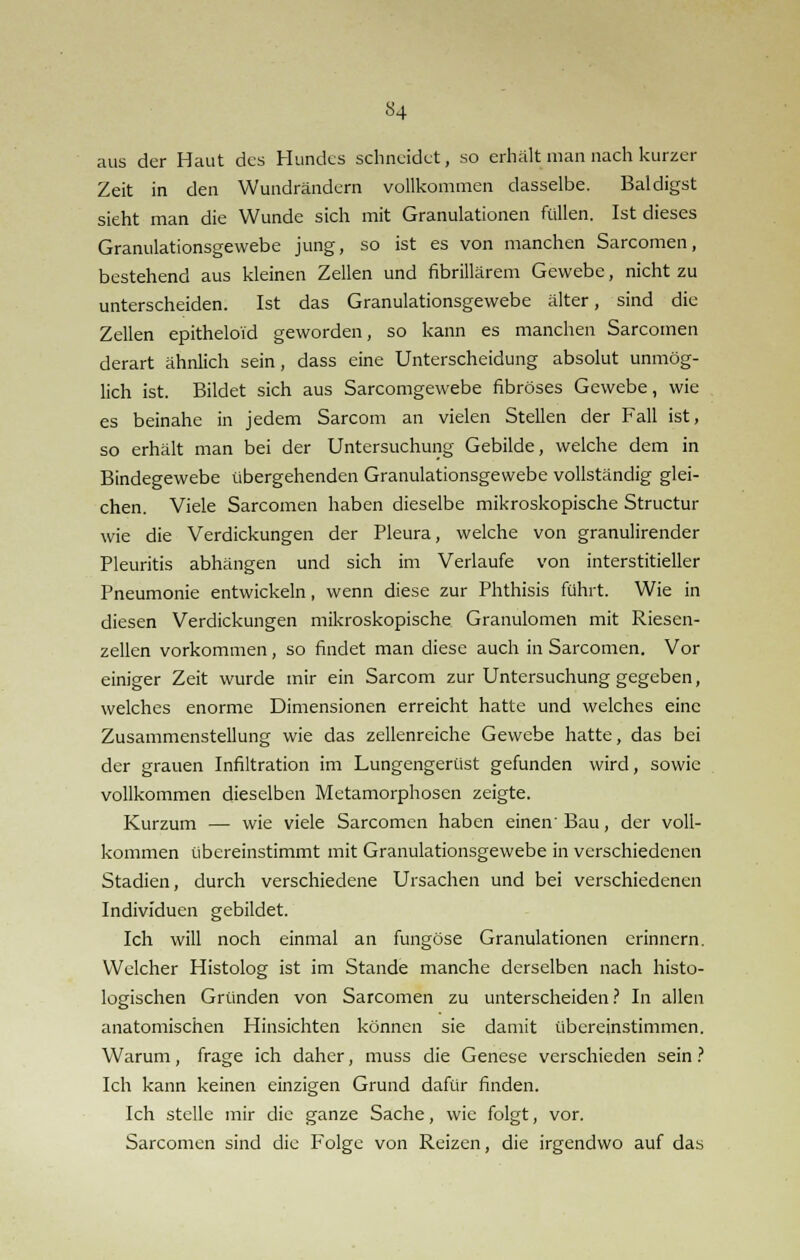aus der Haut des Hundes schneidet, so erhält man nach kurzer Zeit in den Wundrändern vollkommen dasselbe. Baldigst sieht man die Wunde sich mit Granulationen füllen. Ist dieses Granulationsgewebe jung, so ist es von manchen Sarcomen, bestehend aus kleinen Zellen und fibrillärem Gewebe, nicht zu unterscheiden. Ist das Granulationsgewebe älter, sind die Zellen epitheloid geworden, so kann es manchen Sarcomen derart ähnlich sein, dass eine Unterscheidung absolut unmög- lich ist. Bildet sich aus Sarcomgewebe fibröses Gewebe, wie es beinahe in jedem Sarcom an vielen Stellen der Fall ist, so erhält man bei der Untersuchung Gebilde, welche dem in Bindegewebe übergehenden Granulationsgewebe vollständig glei- chen. Viele Sarcomen haben dieselbe mikroskopische Structur wie die Verdickungen der Pleura, welche von granulirender Pleuritis abhängen und sich im Verlaufe von interstitieller Pneumonie entwickeln, wenn diese zur Phthisis führt. Wie in diesen Verdickungen mikroskopische Granulomen mit Riesen- zellen vorkommen, so findet man diese auch in Sarcomen. Vor einiger Zeit wurde mir ein Sarcom zur Untersuchung gegeben, welches enorme Dimensionen erreicht hatte und welches eine Zusammenstellung wie das zellenreiche Gewebe hatte, das bei der grauen Infiltration im Lungengerüst gefunden wird, sowie vollkommen dieselben Metamorphosen zeigte. Kurzum — wie viele Sarcomen haben einen Bau, der voll- kommen übereinstimmt mit Granulationsgewebe in verschiedenen Stadien, durch verschiedene Ursachen und bei verschiedenen Individuen gebildet. Ich will noch einmal an fungöse Granulationen erinnern. Welcher Histolog ist im Stande manche derselben nach histo- logischen Gründen von Sarcomen zu unterscheiden? In allen anatomischen Hinsichten können sie damit übereinstimmen. Warum, frage ich daher, muss die Genese verschieden sein ? Ich kann keinen einzigen Grund dafür finden. Ich stelle mir die ganze Sache, wie folgt, vor. Sarcomen sind die Folge von Reizen, die irgendwo auf das