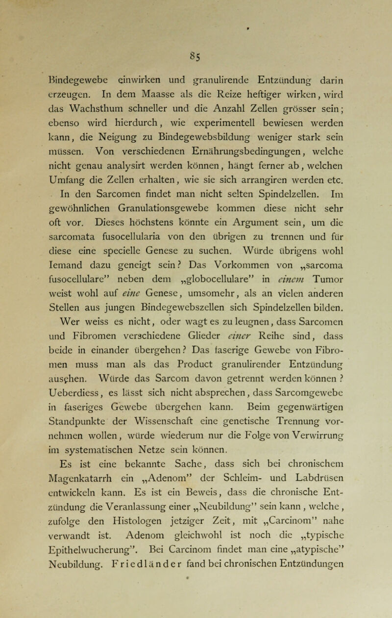 Bindegewebe einwirken und granulirende Entzündung darin erzeugen. In dem Maasse als die Reize heftiger wirken, wird das Wachsthum schneller und die Anzahl Zellen grösser sein; ebenso wird hierdurch, wie experimentell bewiesen werden kann, die Neigung zu Bindegewebsbildung weniger stark sein müssen. Von verschiedenen Ernährungsbedingungen, welche nicht genau analysirt werden können, hängt ferner ab, welchen Umfang die Zellen erhalten, wie sie sich arrangiren werden etc. In den Sarcomen findet man nicht selten Spindelzellen. Im gewöhnlichen Granulationsgewebe kommen diese nicht sehr oft vor. Dieses höchstens könnte ein Argument sein, um die sarcomata fusocellularia von den übrigen zu trennen und für diese eine specielle Genese zu suchen. Würde übrigens wohl Iemand dazu geneigt sein ? Das Vorkommen von „sarcoma fusocellulare neben dem „globocellulare in einem Tumor weist wohl auf eine Genese, umsomehr, als an vielen anderen Stellen aus jungen Bindegewebszellen sich Spindelzellen bilden. Wer weiss es nicht, oder wagt es zu leugnen, dass Sarcomen und Fibromen verschiedene Glieder einer Reihe sind, dass beide in einander übergehen ? Das faserige Gewebe von Fibro- men muss man als das Product granulirender Entzündung ausehen. Würde das Sarcom davon getrennt werden können ? Uebcrdiess, es lässt sich nicht absprechen, dass Sarcomgewebc in faseriges Gewebe übergehen kann. Beim gegenwärtigen Standpunkte der Wissenschaft eine genetische Trennung vor- nehmen wollen, würde wiederum nur die Folge von Verwirrung im systematischen Netze sein können. Es ist eine bekannte Sache, dass sich bei chronischem Magenkatarrh ein „Adenom der Schleim- und Labdrüsen entwickeln kann. Es ist ein Beweis, dass die chronische Ent- zündung die Veranlassung einer „Neubildung sein kann , welche , zufolge den Histologen jetziger Zeit, mit „Carcinom nahe verwandt ist. Adenom gleichwohl ist noch die „typische Epithelwucherung. Bei Carcinom findet man eine „atypische Neubildung. F r i c d 1 ä n d e r fand bei chronischen Entzündungen