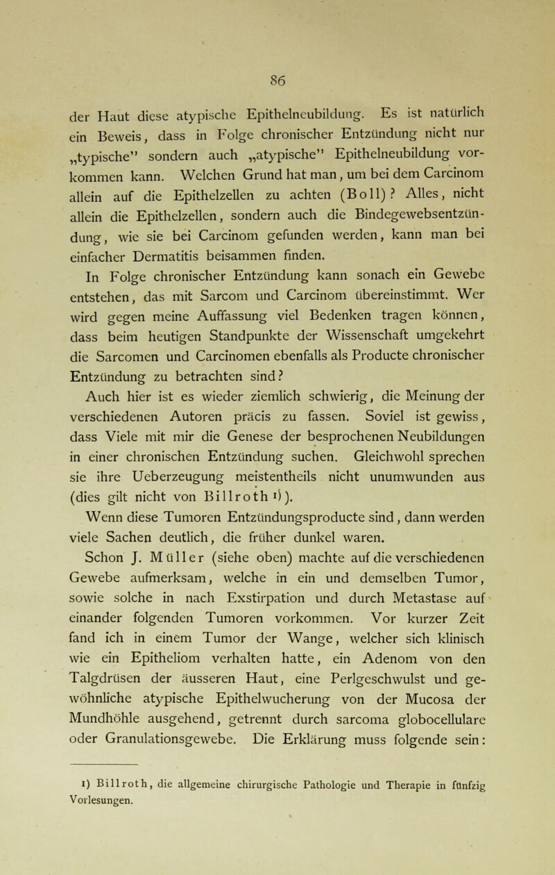 der Haut diese atypische Epithelneubildung. Es ist natürlich ein Beweis, dass in Folge chronischer Entzündung nicht nur „typische sondern auch „atypische Epithelneubildung vor- kommen kann. Welchen Grund hat man, um bei dem Carcinom allein auf die Epithelzellen zu achten (Boll)? Alles, nicht allein die Epithelzellen, sondern auch die Bindegewebsentzün- dung, wie sie bei Carcinom gefunden werden, kann man bei einfacher Dermatitis beisammen finden. In Folge chronischer Entzündung kann sonach ein Gewebe entstehen, das mit Sarcom und Carcinom übereinstimmt. Wer wird gegen meine Auffassung viel Bedenken tragen können, dass beim heutigen Standpunkte der Wissenschaft umgekehrt die Sarcomen und Carcinomen ebenfalls als Producte chronischer Entzündung zu betrachten sind? Auch hier ist es wieder ziemlich schwierig, die Meinung der verschiedenen Autoren präcis zu fassen. Soviel ist gewiss, dass Viele mit mir die Genese der besprochenen Neubildungen in einer chronischen Entzündung suchen. Gleichwohl sprechen sie ihre Ueberzeugung meistentheils nicht unumwunden aus (dies gilt nicht von Billroth')). Wenn diese Tumoren Entzündungsproducte sind, dann werden viele Sachen deutlich, die früher dunkel waren. Schon J. Müller (siehe oben) machte auf die verschiedenen Gewebe aufmerksam, welche in ein und demselben Tumor, sowie solche in nach Exstirpation und durch Metastase auf einander folgenden Tumoren vorkommen. Vor kurzer Zeit fand ich in einem Tumor der Wange, welcher sich klinisch wie ein Epitheliom verhalten hatte, ein Adenom von den Talgdrüsen der äusseren Haut, eine Perlgcschwulst und ge- wöhnliche atypische Epithelwucherung von der Mucosa der Mundhöhle ausgehend, getrennt durch sarcoma globocellulare oder Granulationsgewebe. Die Erklärung muss folgende sein: I) Billroth, die allgemeine chirurgische Pathologie und Therapie in fünfzig Vorlesungen.