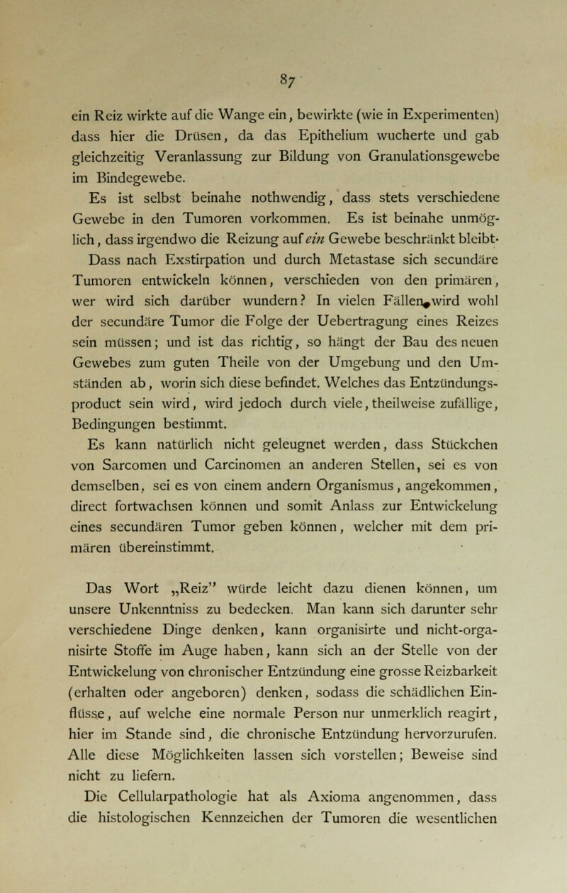 8; ein Reiz wirkte auf die Wange ein, bewirkte (wie in Experimenten) dass hier die Drüsen, da das Epithelium wucherte und gab gleichzeitig Veranlassung zur Bildung von Granulationsgewebe im Bindegewebe. Es ist selbst beinahe nothwendig, dass stets verschiedene Gewebe in den Tumoren vorkommen. Es ist beinahe unmög- lich , dass irgendwo die Reizung auf ein Gewebe beschränkt bleibt- Dass nach Exstirpation und durch Metastase sich seeundäre Tumoren entwickeln können, verschieden von den primären, wer wird sich darüber wundern? In vielen Fällen^wird wohl der seeundäre Tumor die Folge der Uebertragung eines Reizes sein müssen; und ist das richtig, so hängt der Bau des neuen Gewebes zum guten Theile von der Umgebung und den Um- ständen ab, worin sich diese befindet. Welches das Entzündungs- produet sein wird, wird jedoch durch viele,theilweise zufällige, Bedingungen bestimmt. Es kann natürlich nicht geleugnet werden, dass Stückchen von Sarcomen und Carcinomcn an anderen Stellen, sei es von demselben, sei es von einem andern Organismus, angekommen, direct fortwachsen können und somit Anlass zur Entwickelung eines seeundären Tumor geben können, welcher mit dem pri- mären übereinstimmt. Das Wort „Reiz würde leicht dazu dienen können, um unsere Unkenntniss zu bedecken. Man kann sich darunter schr verschiedene Dinge denken, kann organisirte und nicht-orga- nisirte Stoffe im Auge haben, kann sich an der Stelle von der Entwickelung von chronischer Entzündung eine grosse Reizbarkeit (erhalten oder angeboren) denken, sodass die schädlichen Ein- flüsse , auf welche eine normale Person nur unmerklich reagirt, hier im Stande sind, die chronische Entzündung hervorzurufen. Alle diese Möglichkeiten lassen sich vorstellen; Beweise sind nicht zu liefern. Die Cellularpathologie hat als Axioma angenommen, dass die histologischen Kennzeichen der Tumoren die wesentlichen