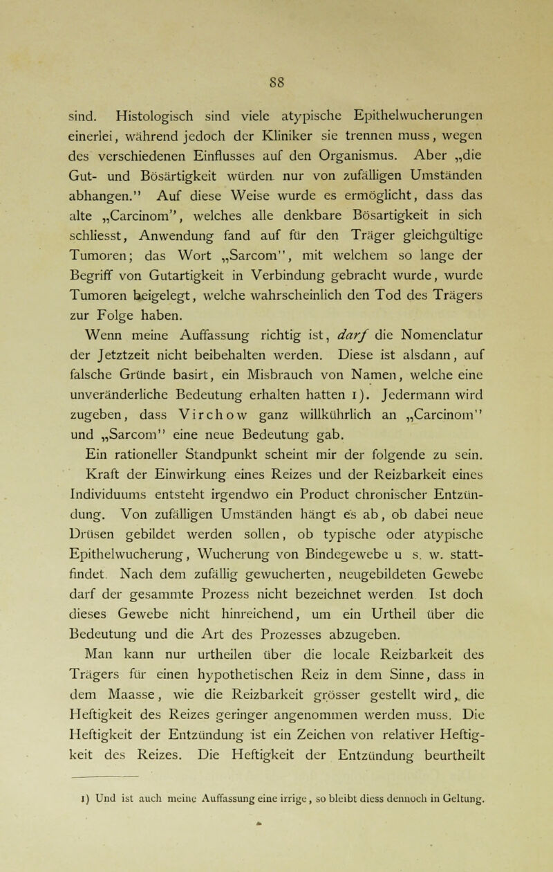 sind. Histologisch sind viele atypische Epithel Wucherungen einerlei, während jedoch der Kliniker sie trennen muss, wegen des verschiedenen Einflusses auf den Organismus. Aber „die Gut- und Bösartigkeit würden nur von zufälligen Umständen abhangen. Auf diese Weise wurde es ermöglicht, dass das alte „Carcinom, welches alle denkbare Bösartigkeit in sich schliesst, Anwendung fand auf für den Träger gleichgültige Tumoren; das Wort „Sarcom, mit welchem so lange der Begriff von Gutartigkeit in Verbindung gebracht wurde, wurde Tumoren beigelegt, welche wahrscheinlich den Tod des Trägers zur Folge haben. Wenn meine Auffassung richtig ist, darf die Nomenclatur der Jetztzeit nicht beibehalten werden. Diese ist alsdann, auf falsche Gründe basirt, ein Misbrauch von Namen, welche eine unveränderliche Bedeutung erhalten hatten i). Jedermann wird zugeben, dass Virchow ganz willkührlich an „Carcinom und „Sarcom eine neue Bedeutung gab. Ein rationeller Standpunkt scheint mir der folgende zu sein. Kraft der Einwirkung eines Reizes und der Reizbarkeit eines Individuums entsteht irgendwo ein Product chronischer Entzün- dung. Von zufälligen Umständen hängt es ab, ob dabei neue Drüsen gebildet werden sollen, ob typische oder atypische Epithel Wucherung, Wucherung von Bindegewebe u s. w. statt- findet. Nach dem zufällig gewucherten, neugebildeten Gewebe darf der gesammte Prozess nicht bezeichnet werden Ist doch dieses Gewebe nicht hinreichend, um ein Urtheil über die Bedeutung und die Art des Prozesses abzugeben. Man kann nur urtheilen über die locale Reizbarkeit des Trägers für einen hypothetischen Reiz in dem Sinne, dass in dem Maasse, wie die Reizbarkeit grösser gestellt wird, die Heftigkeit des Reizes geringer angenommen werden muss. Die Heftigkeit der Entzündung ist ein Zeichen von relativer Heftig- keit des Reizes. Die Heftigkeit der Entzündung beurtheilt I) Und ist auch meine Auffassung eine irrige, so bleibt diess dennoch in Geltung.