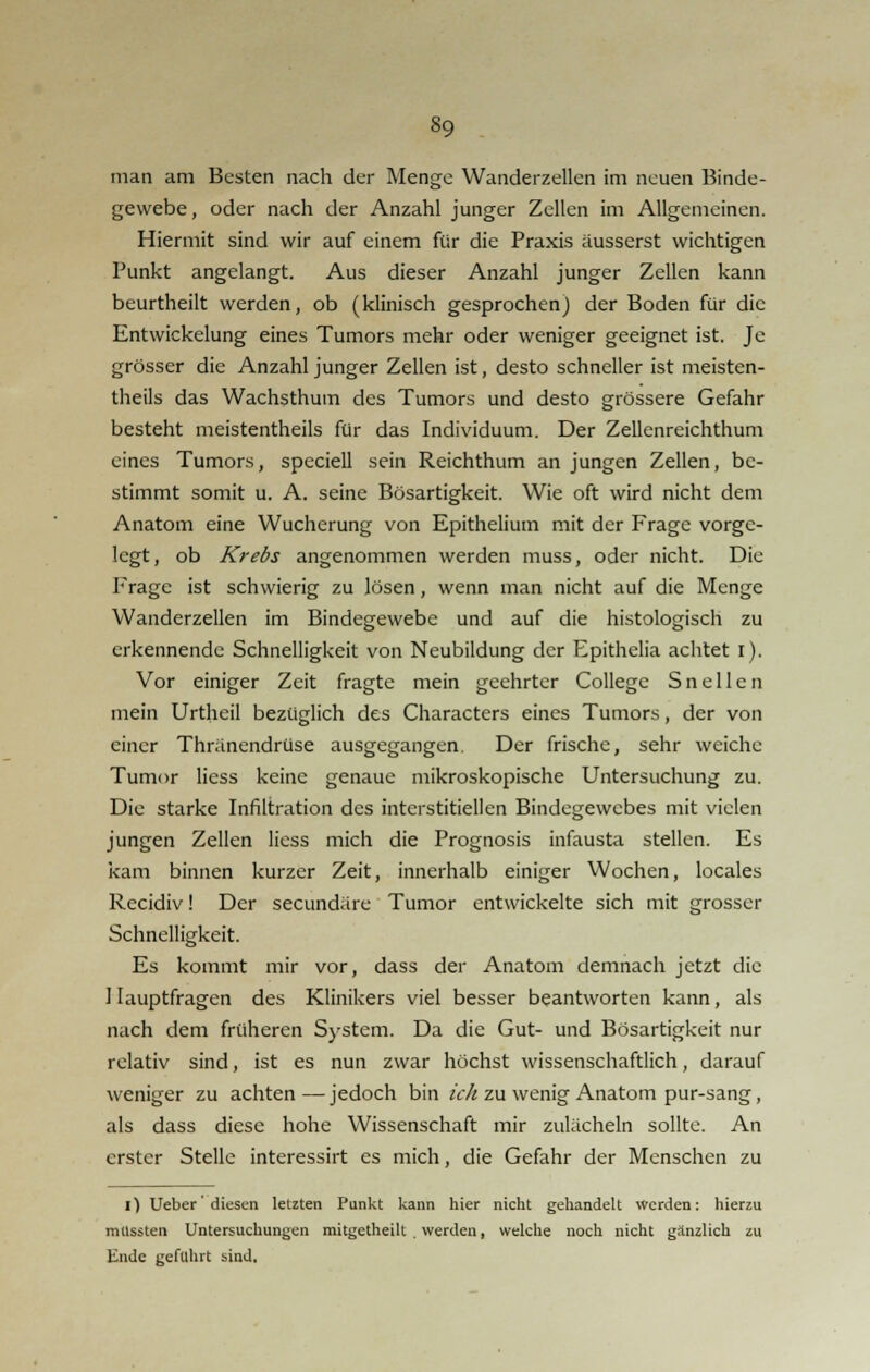 man am Besten nach der Menge Wanderzellen im neuen Binde- gewebe , oder nach der Anzahl junger Zellen im Allgemeinen. Hiermit sind wir auf einem für die Praxis äusserst wichtigen Punkt angelangt. Aus dieser Anzahl junger Zellen kann beurtheilt werden, ob (klinisch gesprochen) der Boden für die Entwickelung eines Tumors mehr oder weniger geeignet ist. Je grösser die Anzahl junger Zellen ist, desto schneller ist meisten- teils das Wachsthum des Tumors und desto grössere Gefahr besteht meistentheils für das Individuum. Der Zellenreichthum eines Tumors, speciell sein Reichthum an jungen Zellen, be- stimmt somit u. A. seine Bösartigkeit. Wie oft wird nicht dem Anatom eine Wucherung von Epithelium mit der Frage vorge- legt, ob Krebs angenommen werden muss, oder nicht. Die Frage ist schwierig zu lösen, wenn man nicht auf die Menge Wanderzellen im Bindegewebe und auf die histologisch zu erkennende Schnelligkeit von Neubildung der Epithelia achtet I). Vor einiger Zeit fragte mein geehrter College S n e 11 e n mein Urtheil bezüglich des Characters eines Tumors, der von einer Thränendrüse ausgegangen. Der frische, sehr weiche Tumor Hess keine genaue mikroskopische Untersuchung zu. Die starke Infiltration des interstitiellen Bindegewebes mit vielen jungen Zellen Hess mich die Prognosis infausta stellen. Es kam binnen kurzer Zeit, innerhalb einiger Wochen, locales Recidiv! Der seeundäre Tumor entwickelte sich mit grosser Schnelligkeit. Es kommt mir vor, dass der Anatom demnach jetzt die Hauptfragen des Klinikers viel besser beantworten kann, als nach dem früheren System. Da die Gut- und Bösartigkeit nur relativ sind, ist es nun zwar höchst wissenschaftlich, darauf weniger zu achten — jedoch bin ich zu wenig Anatom pur-sang, als dass diese hohe Wissenschaft mir zulächeln sollte. An erster Stelle interessirt es mich, die Gefahr der Menschen zu i) Ueber'diesen letzten Punkt kann hier nicht gehandelt Werden: hierzu mussten Untersuchungen mitgctheilt . werden, welche noch nicht ganzlich zu Ende geführt sind.