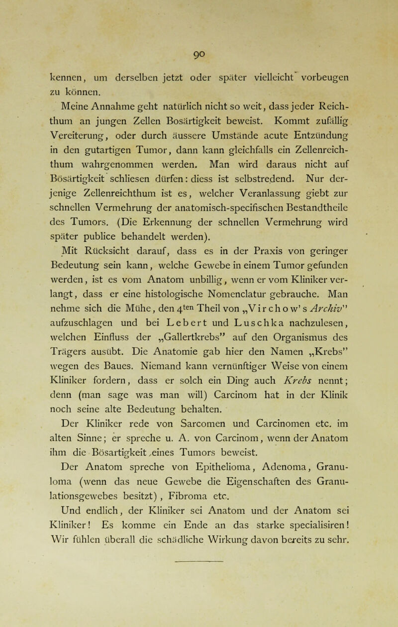 kennen, um derselben jetzt oder spater vielleicht vorbeugen zu können. Meine Annahme geht natürlich nicht so weit, dass jeder Reich- thum an jungen Zellen Bösartigkeit beweist. Kommt zufällig Vereiterung, oder durch äussere Umstände acute Entzündung in den gutartigen Tumor, dann kann gleichfalls ein Zellenreich- thum wahrgenommen werden. Man wird daraus nicht auf Bösartigkeit schliesen dürfen: diess ist selbstredend. Nur der- jenige Zellenreichthum ist es, welcher Veranlassung giebt zur schnellen Vermehrung der anatomisch-specifischen Bestandtheile des Tumors. (Die Erkennung der schnellen Vermehrung wird später publice behandelt werden). Mit Rücksicht darauf, dass es in der Praxis von geringer Bedeutung sein kann, welche Gewebe in einem Tumor gefunden werden, ist es vom Anatom unbillig, wenn er vom Kliniker ver- langt, dass er eine histologische Nomenclatur gebrauche. Man nehme sich die Mühe, den 4ten Theil von „V i r c h o w' s Archiv aufzuschlagen und bei Lebert und Luschka nachzulesen, welchen Einfluss der „Gallertkrebs auf den Organismus des Trägers ausübt. Die Anatomie gab hier den Namen „Krebs wegen des Baues. Niemand kann vernünftiger Weise von einem Kliniker fordern, dass er solch ein Ding auch Krebs nennt; denn (man sage was man will) Carcinom hat in der Klinik noch seine alte Bedeutung behalten. Der Kliniker rede von Sarcomen und Carcinomen etc. im alten Sinne; er spreche u. A. von Carcinom, wenn der Anatom ihm die Bösartigkeit,eines Tumors beweist. Der Anatom spreche von Epithelioma, Adenoma, Granu- loma (wenn das neue Gewebe die Eigenschaften des Granu- lationsgewebes besitzt) , Fibroma etc.. Und endlich, der Kliniker sei Anatom und der Anatom sei Kliniker! Es komme ein Ende an das starke specialisiren! Wir fühlen überall die schädliche Wirkung davon bereits zu sehr.
