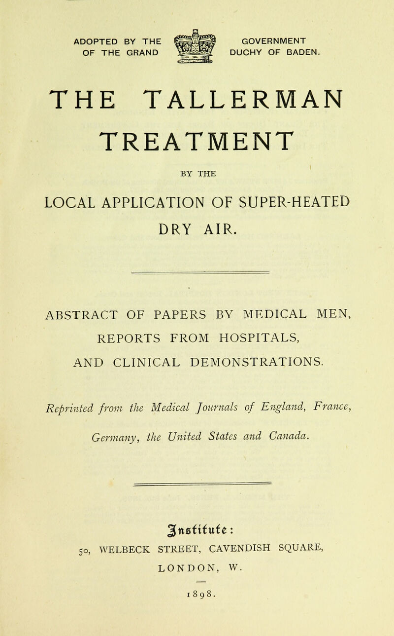 ADOPTED BY THE 1^^^* GOVERNMENT OF THE GRAND ^^^^ DUCHY OF BADEN. THE TALLERMAN TREATMENT BY THE LOCAL APPLICATION OF SUPER-HEATED DRY AIR. ABSTRACT OF PAPERS BY MEDICAL MEN, REPORTS FROM HOSPITALS, AND CLINICAL DEMONSTRATIONS. Reprinted from the Medical Journals of England, France, Germany, the United States and Canada. so, WELBECK STREET, CAVENDISH SQUARE, LONDON, W. i»9i