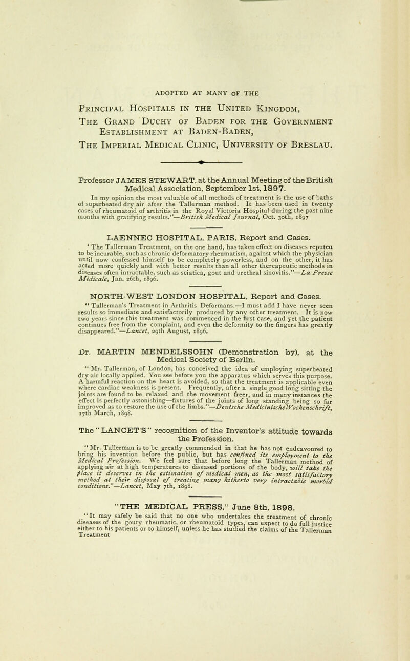 adopted at many of the Principal Hospitals in the United Kingdom, The Grand Duchy of Baden for the Government Establishment at Baden-Baden, The Imperial Medical Clinic, University of Breslau. Professor JAMES STEWAIIT. at the Annual Meeting of the British Medical Association, September 1st. 1897. In my opinion the most valuable of all methods of treatment is the use of baths of superheated dry air after the Tallerman method. It has been used in twenty cases of rheumatoid of arthritis in the Royal Victoria Hospital during the past nine months with gratifying results.''—British Medical Journal^ Oct. 30th, 1897 LAENNEC HOSPITAL. PARIS, Report and Cases. ' The Tallerman Treatment, on the one hand, has taken effect on diseases reputea to be incurable, such as chronic deformatory rheumatism, against which the physician until now confessed himself to be completely powerless, and on the other, it has acted more quickly and with better results than all other thereapeutic methods in diseases often intractable, such as sciatica, gout and urethral sinovitis.—La Presse Aledicale, Jan. 26th, 1896. NORTH-WEST LONDON HOSPITAL. Report and Cases. *' Tallerman's Treatment in Arthritis Deformans,—I must add I have never seen results so immediate and satisfactorily produced by any other treatment. It is now two years since this treatment was commenced in the first case, and yet the patient contmues free from the complaint, and even the deformity to the fingers has greatly disappeared.—Lancet, 29th August, 1896. Dr. MARTIN MENDELSSOHN (Demonstration by), at the Medical Society of Berlin.  Mr. Tallerman^ of London, has conceived the idea of employing superheated dry air locally applied. You see before you the apparatus which serves this purpose. A harmful reaction on the heart is avoided, so that the treatment is applicable even where cardiac weakness is present. Frequently, after a single good long sitting the joints are found to be relaxed and the movement freer, and in many instances the effect is perfectly astonishing—fixtures of the joints of long standing being so far improved as to restore the use of the limbs.—Deutsche MedzcinischeIVochcnschrz/t^ i7ih March, 1898. The LANCET'S recognition of the Inventor's attitude towards the Profession. _ Mr. Tallerman is to be greatly commended in that he has not endeavoured to bring his invention before the public, but has confined its employment to the Medical Profession. We feel sure that before long the Tallerman method of applying air at high temperatures to diseased portions of the hody, will take the place it deserres in the estimation of medical »ien, as the most satisfactory method at their disposal of treating inany hitherto very intractable morbid conditions.—Lancet, May 7th, 1898. THE MEDICAL PRESS, June 8th, 1898. It may safely be said that no one who undertakes the treatment of chronic diseases of the gouty rheumatic, or rheumatoid types, can expect to do full justice either to his patients or to himself, unless he has studied the claims of the Tallerman Treatment