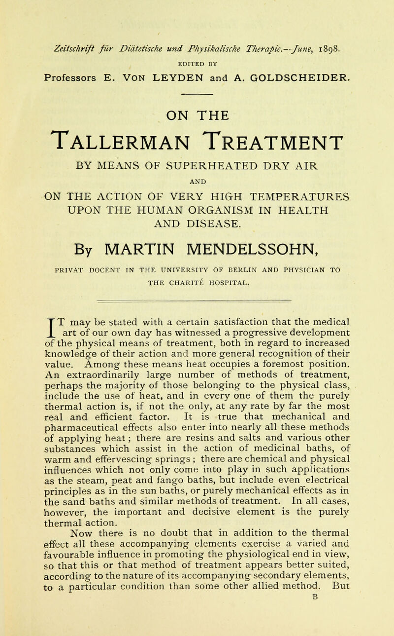 Zeitschrift fur Didtetische und Physikalische Therapie.—June, 1898. EDITED BY Professors E. VON LEYDEN and A. GOLDSCHEIDER. ON THE Tallerman Treatment BY MEANS OF SUPERHEATED DRY AIR AND ON THE ACTION OF VERY HIGH TEMPERATURES UPON THE HUMAN ORGANISM IN HEALTH AND DISEASE. By MARTIN MENDELSSOHN, PRIVAT DOCENT IN THE UNIVERSITY OF BERLIN AND PHYSICIAN TO THE CHARITE HOSPITAL. IT may be stated with a certain satisfaction that the medical art of our own day has witnessed a progressive development of the physical means of treatment, both in regard to increased knowledge of their action and more general recognition of their value. Among these means heat occupies a foremost position. An extraordinarily large number of methods of treatment, perhaps the majority of those belonging to the physical class, include the use of heat, and in every one of them the purely thermal action is, if not the only, at any rate by far the most real and efficient factor. It is true that mechanical and pharmaceutical effects also enter into nearly all these methods of applying heat; there are resins and salts and various other substances which assist in the action of medicinal baths, of warm and effervescing springs ; there are chemical and physical influences which not only come into play in such applications as the steam, peat and fango baths, but include even electrical principles as in the sun baths, or purely mechanical effects as in the sand baths and similar methods of treatment. In all cases, however, the important and decisive element is the purely thermal action. Now there is no doubt that in addition to the thermal effect all these accompanying elements exercise a varied and favourable influence in promoting the physiological end in view, so that this or that method of treatment appears better suited, according to the nature of its accompanying secondary elements, to a particular condition than some other allied method. But B